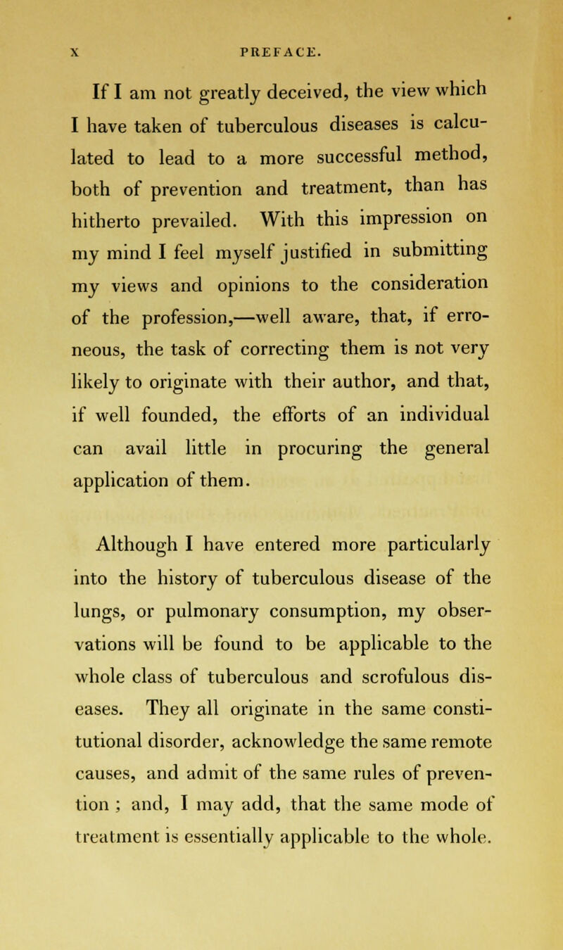 If I am not greatly deceived, the view which I have taken of tuberculous diseases is calcu- lated to lead to a more successful method, both of prevention and treatment, than has hitherto prevailed. With this impression on my mind I feel myself justified in submitting my views and opinions to the consideration of the profession,—well aware, that, if erro- neous, the task of correcting them is not very likely to originate with their author, and that, if well founded, the efforts of an individual can avail little in procuring the general application of them. Although I have entered more particularly into the history of tuberculous disease of the lungs, or pulmonary consumption, my obser- vations will be found to be applicable to the whole class of tuberculous and scrofulous dis- eases. They all originate in the same consti- tutional disorder, acknowledge the same remote causes, and admit of the same rules of preven- tion ; and, I may add, that the same mode of treatment is essentially applicable to the whole.