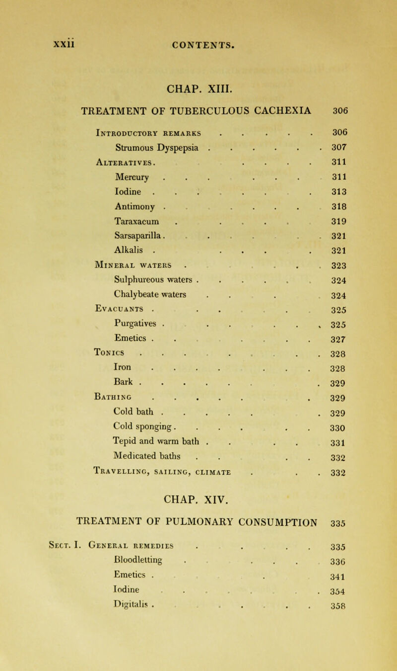 CHAP. XIII. TREATMENT OF TUBERCULOUS CACHEXIA 306 Introductory remarks ..... 306 Strumous Dyspepsia 307 Alteratives. .... 311 Mercury ... ... 311 Iodine . 313 Antimony . .... 318 Taraxacum .... 319 Sarsaparilla . . 321 Alkalis . ... .321 Mineral waters . ... 323 Sulphureous waters ..... 324 Chalybeate waters . . . 324 Evacuants ... . 325 Purgatives . . . ... 325 327 328 328 329 329 329 330 331 332 Emetics . Tonics ... Iron .... . Bark Bathing Cold bath Cold sponging.... Tepid and warm bath . . . . Medicated baths Travelling, sailing, climate . . . 332 CHAP. XIV. TREATMENT OF PULMONARY CONSUMPTION 335 Sect. I. General remedies . . . 335 Bloodletting . ... 336 Emetics . 341 Iodine .... .354 Digitalis ...... 358