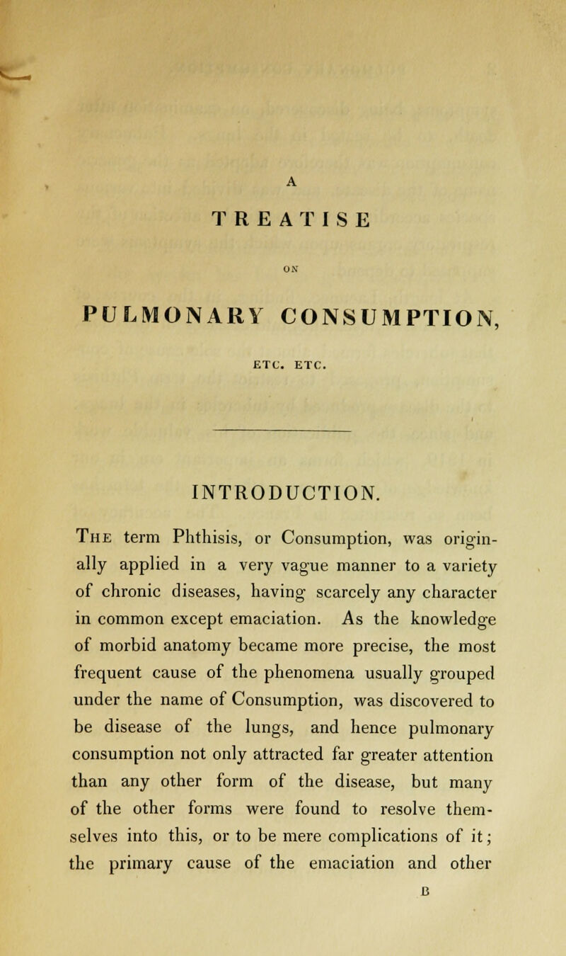 A TREATISE PULMONARY CONSUMPTION, ETC. ETC. INTRODUCTION. The term Phthisis, or Consumption, was origin- ally applied in a very vague manner to a variety of chronic diseases, having scarcely any character in common except emaciation. As the knowledge of morbid anatomy became more precise, the most frequent cause of the phenomena usually grouped under the name of Consumption, was discovered to be disease of the lungs, and hence pulmonary consumption not only attracted far greater attention than any other form of the disease, but many of the other forms were found to resolve them- selves into this, or to be mere complications of it; the primary cause of the emaciation and other B