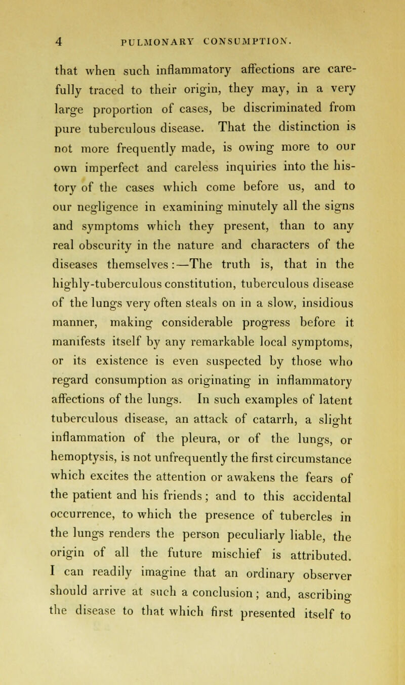 that when such inflammatory affections are care- fully traced to their origin, they may, in a very large proportion of cases, be discriminated from pure tuberculous disease. That the distinction is not more frequently made, is owing more to our own imperfect and careless inquiries into the his- tory of the cases which come before us, and to our negligence in examining minutely all the signs and symptoms which they present, than to any real obscurity in the nature and characters of the diseases themselves:—The truth is, that in the highly-tuberculous constitution, tuberculous disease of the lungs very often steals on in a slow, insidious manner, making considerable progress before it manifests itself by any remarkable local symptoms, or its existence is even suspected by those who regard consumption as originating in inflammatory affections of the lungs. In such examples of latent tuberculous disease, an attack of catarrh, a slight inflammation of the pleura, or of the lungs, or hemoptysis, is not unfrequently the first circumstance which excites the attention or awakens the fears of the patient and his friends; and to this accidental occurrence, to which the presence of tubercles in the lungs renders the person peculiarly liable, the origin of all the future mischief is attributed. I can readily imagine that an ordinary observer should arrive at such a conclusion; and, ascribing the disease to that which first presented itself to