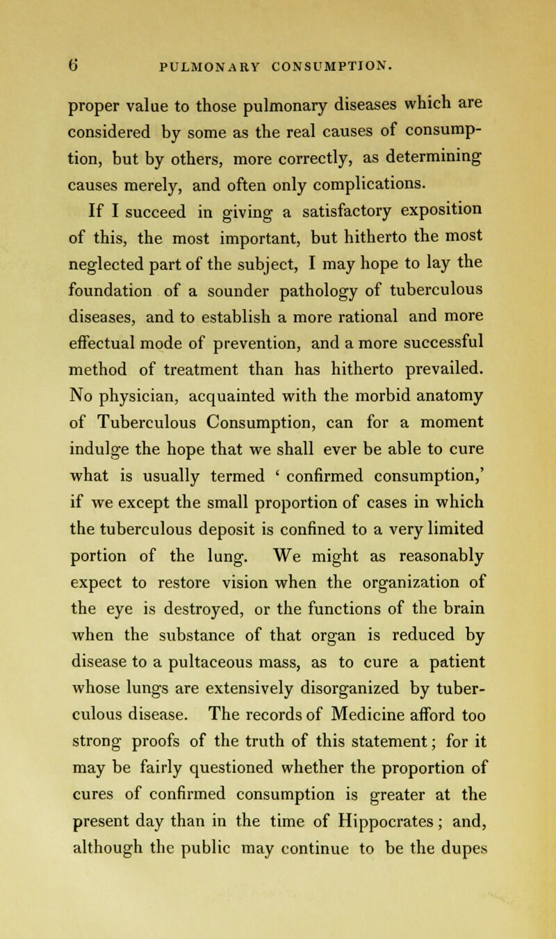 proper value to those pulmonary diseases which are considered by some as the real causes of consump- tion, but by others, more correctly, as determining causes merely, and often only complications. If I succeed in giving a satisfactory exposition of this, the most important, but hitherto the most neglected part of the subject, I may hope to lay the foundation of a sounder pathology of tuberculous diseases, and to establish a more rational and more effectual mode of prevention, and a more successful method of treatment than has hitherto prevailed. No physician, acquainted with the morbid anatomy of Tuberculous Consumption, can for a moment indulge the hope that we shall ever be able to cure what is usually termed ' confirmed consumption,' if we except the small proportion of cases in which the tuberculous deposit is confined to a very limited portion of the lung. We might as reasonably expect to restore vision when the organization of the eye is destroyed, or the functions of the brain when the substance of that organ is reduced by disease to a pultaceous mass, as to cure a patient whose lungs are extensively disorganized by tuber- culous disease. The records of Medicine afford too strong proofs of the truth of this statement; for it may be fairly questioned whether the proportion of cures of confirmed consumption is greater at the present day than in the time of Hippocrates; and, although the public may continue to be the dupes