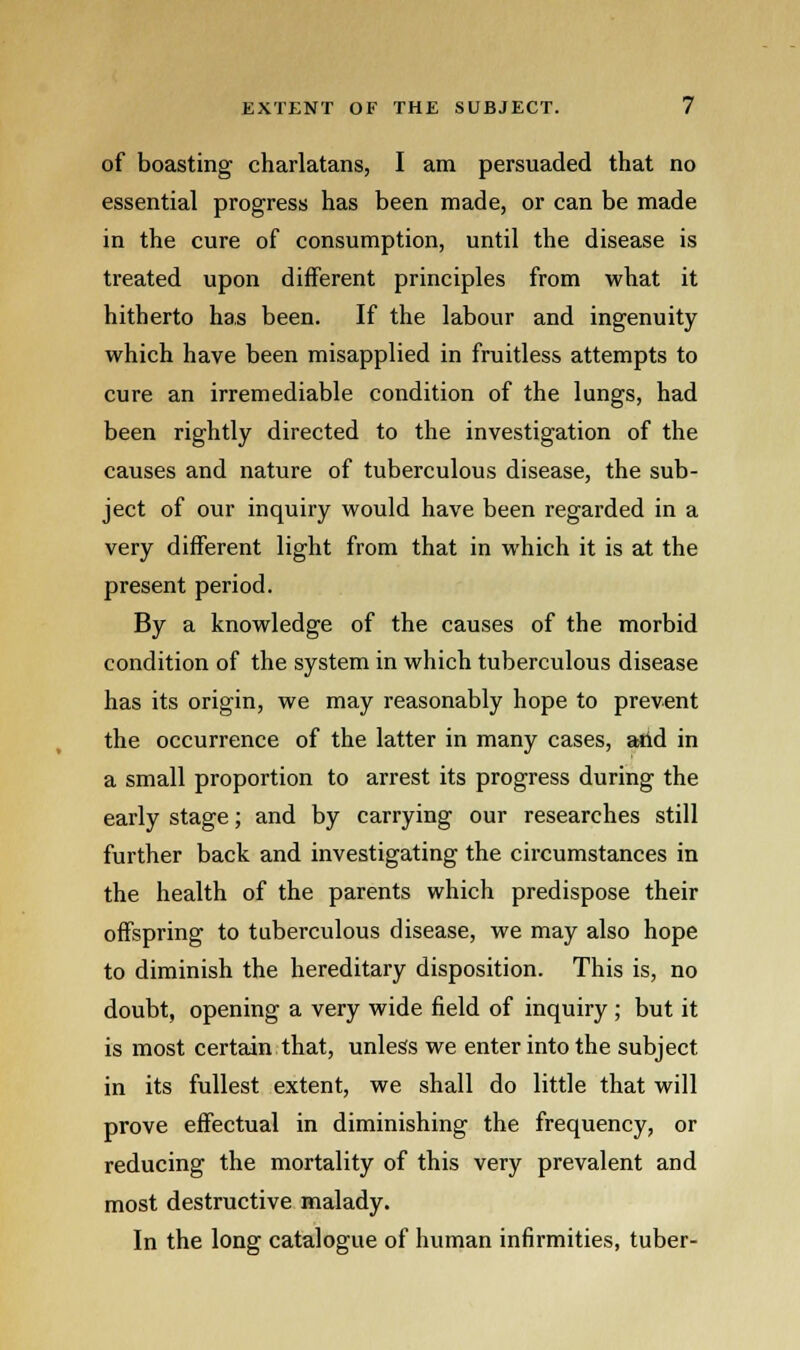 of boasting charlatans, I am persuaded that no essential progress has been made, or can be made in the cure of consumption, until the disease is treated upon different principles from what it hitherto has been. If the labour and ingenuity which have been misapplied in fruitless attempts to cure an irremediable condition of the lungs, had been rightly directed to the investigation of the causes and nature of tuberculous disease, the sub- ject of our inquiry would have been regarded in a very different light from that in which it is at the present period. By a knowledge of the causes of the morbid condition of the system in which tuberculous disease has its origin, we may reasonably hope to prevent the occurrence of the latter in many cases, and in a small proportion to arrest its progress during the early stage; and by carrying our researches still further back and investigating the circumstances in the health of the parents which predispose their offspring to tuberculous disease, we may also hope to diminish the hereditary disposition. This is, no doubt, opening a very wide field of inquiry ; but it is most certain that, unless we enter into the subject in its fullest extent, we shall do little that will prove effectual in diminishing the frequency, or reducing the mortality of this very prevalent and most destructive malady. In the long catalogue of human infirmities, tuber-