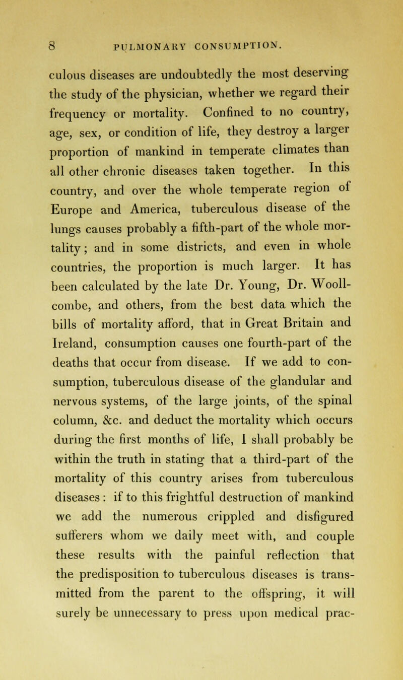 culous diseases are undoubtedly the most deserving the study of the physician, whether we regard their frequency or mortality. Confined to no country, age, sex, or condition of life, they destroy a larger proportion of mankind in temperate climates than all other chronic diseases taken together. In this country, and over the whole temperate region of Europe and America, tuberculous disease of the lungs causes probably a fifth-part of the whole mor- tality ; and in some districts, and even in whole countries, the proportion is much larger. It has been calculated by the late Dr. Young, Dr. Wooll- combe, and others, from the best data which the bills of mortality afford, that in Great Britain and Ireland, consumption causes one fourth-part of the deaths that occur from disease. If we add to con- sumption, tuberculous disease of the glandular and nervous systems, of the large joints, of the spinal column, &c. and deduct the mortality which occurs during the first months of life, I shall probably be within the truth in stating that a third-part of the mortality of this country arises from tuberculous diseases : if to this frightful destruction of mankind we add the numerous crippled and disfigured sufferers whom we daily meet with, and couple these results with the painful reflection that the predisposition to tuberculous diseases is trans- mitted from the parent to the offspring, it will surely be unnecessary to press upon medical prac-