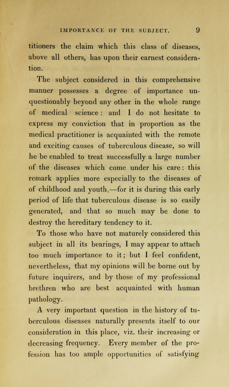 titioners the claim which this class of diseases, above all others, has upon their earnest considera- tion. The subject considered in this comprehensive manner possesses a degree of importance un- questionably beyond any other in the whole range of medical science: and I do not hesitate to express my conviction that in proportion as the medical practitioner is acquainted with the remote and exciting causes of tuberculous disease, so will he be enabled to treat successfully a large number of the diseases which come under his care : this remark applies more especially to the diseases of of childhood and youth,—for it is during this early period of life that tuberculous disease is so easily generated, and that so much may be done to destroy the hereditary tendency to it. To those who have not maturely considered this subject in all its bearings, I may appear to attach too much importance to it; but I feel confident, nevertheless, that my opinions will be borne out by future inquirers, and by those of my professional brethren who are best acquainted with human pathology. A very important question in the history of tu- berculous diseases naturally presents itself to our consideration in this place, viz. their increasing or decreasing frequency. Every member of the pro- fession has too ample opportunities of satisfying