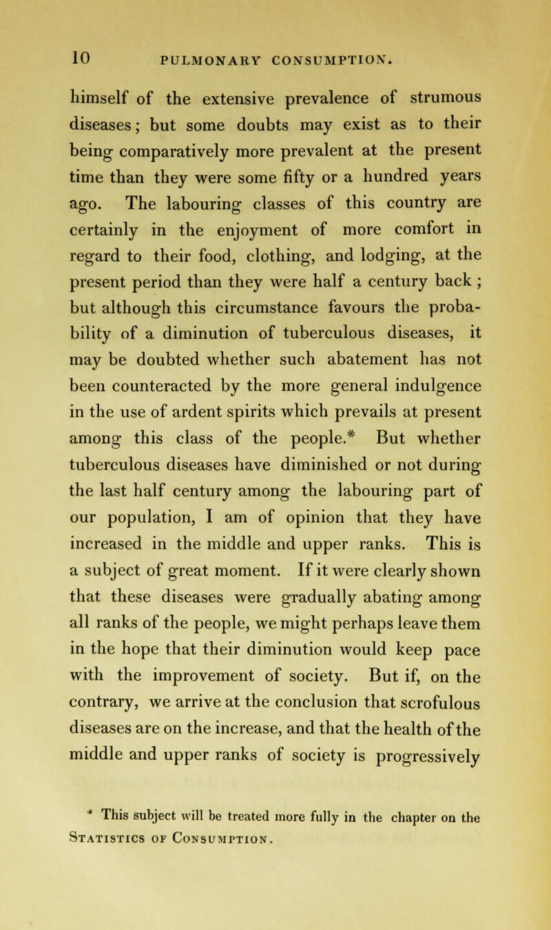 himself of the extensive prevalence of strumous diseases; but some doubts may exist as to their being comparatively more prevalent at the present time than they were some fifty or a hundred years ago. The labouring classes of this country are certainly in the enjoyment of more comfort in regard to their food, clothing, and lodging, at the present period than they were half a century back ; but although this circumstance favours the proba- bility of a diminution of tuberculous diseases, it may be doubted whether such abatement has not been counteracted by the more general indulgence in the use of ardent spirits which prevails at present among this class of the people.* But whether tuberculous diseases have diminished or not during the last half century among the labouring part of our population, I am of opinion that they have increased in the middle and upper ranks. This is a subject of great moment. If it were clearly shown that these diseases were gradually abating among all ranks of the people, we might perhaps leave them in the hope that their diminution would keep pace with the improvement of society. But if, on the contrary, we arrive at the conclusion that scrofulous diseases are on the increase, and that the health of the middle and upper ranks of society is progressively * This subject will be treated more fully in the chapter on the Statistics of Consumption.