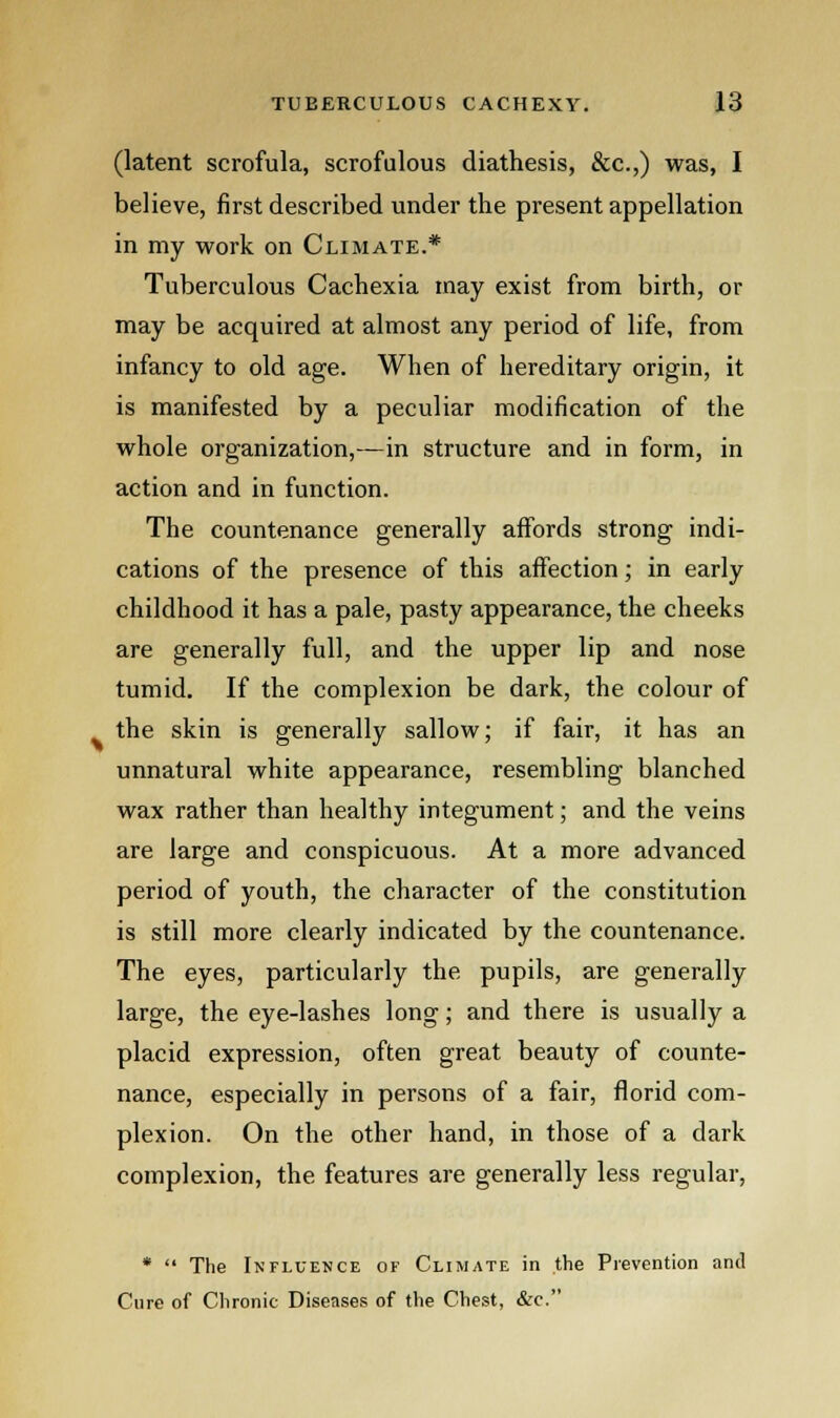 (latent scrofula, scrofulous diathesis, &c.,) was, I believe, first described under the present appellation in my work on Climate.* Tuberculous Cachexia may exist from birth, or may be acquired at almost any period of life, from infancy to old age. When of hereditary origin, it is manifested by a peculiar modification of the whole organization,—in structure and in form, in action and in function. The countenance generally affords strong indi- cations of the presence of this affection; in early childhood it has a pale, pasty appearance, the cheeks are generally full, and the upper lip and nose tumid. If the complexion be dark, the colour of the skin is generally sallow; if fair, it has an unnatural white appearance, resembling blanched wax rather than healthy integument; and the veins are large and conspicuous. At a more advanced period of youth, the character of the constitution is still more clearly indicated by the countenance. The eyes, particularly the pupils, are generally large, the eye-lashes long; and there is usually a placid expression, often great beauty of counte- nance, especially in persons of a fair, florid com- plexion. On the other hand, in those of a dark complexion, the features are generally less regular, *  The Influence of Climate in the Prevention and Cure of Chronic Diseases of the Chest, &c.