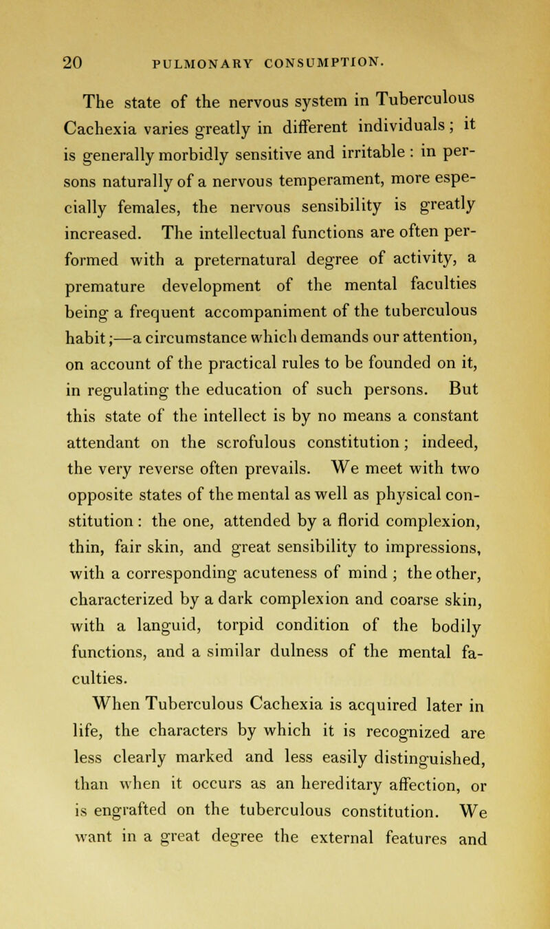 The state of the nervous system in Tuberculous Cachexia varies greatly in different individuals ; it is generally morbidly sensitive and irritable : in per- sons naturally of a nervous temperament, more espe- cially females, the nervous sensibility is greatly increased. The intellectual functions are often per- formed with a preternatural degree of activity, a premature development of the mental faculties being a frequent accompaniment of the tuberculous habit;—a circumstance which demands our attention, on account of the practical rules to be founded on it, in regulating the education of such persons. But this state of the intellect is by no means a constant attendant on the scrofulous constitution; indeed, the very reverse often prevails. We meet with two opposite states of the mental as well as physical con- stitution : the one, attended by a florid complexion, thin, fair skin, and great sensibility to impressions, with a corresponding acuteness of mind ; the other, characterized by a dark complexion and coarse skin, with a languid, torpid condition of the bodily functions, and a similar dulness of the mental fa- culties. When Tuberculous Cachexia is acquired later in life, the characters by which it is recognized are less clearly marked and less easily distinguished, than when it occurs as an hereditary affection, or is engrafted on the tuberculous constitution. We want in a great degree the external features and