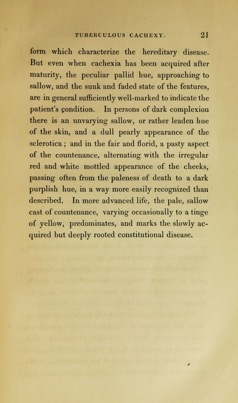 form which characterize the hereditary disease. But even when cachexia has been acquired after maturity, the peculiar pallid hue, approaching to sallow, and the sunk and faded state of the features, are in general sufficiently well-marked to indicate the patient's condition. In persons of dark complexion there is an unvarying sallow, or rather leaden hue of the skin, and a dull pearly appearance of the sclerotica; and in the fair and florid, a pasty aspect of the countenance, alternating with the irregular red and white mottled appearance of the cheeks, passing often from the paleness of death to a dark purplish hue, in a way more easily recognized than described. In more advanced life, the pale, sallow cast of countenance, varying occasionally to a tinge of yellow, predominates, and marks the slowly ac- quired but deeply rooted constitutional disease.