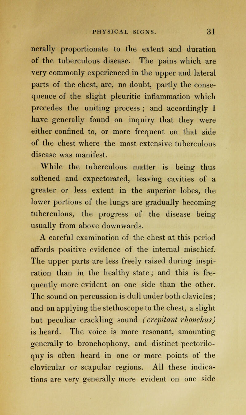 nerally proportionate to the extent and duration of the tuberculous disease. The pains which are very commonly experienced in the upper and lateral parts of the chest, are, no doubt, partly the conse- quence of the slight pleuritic inflammation which precedes the uniting process ; and accordingly I have generally found on inquiry that they were either confined to, or more frequent on that side of the chest where the most extensive tuberculous disease was manifest. While the tuberculous matter is being thus softened and expectorated, leaving cavities of a greater or less extent in the superior lobes, the lower portions of the lungs are gradually becoming tuberculous, the progress of the disease being usually from above downwards. A careful examination of the chest at this period affords positive evidence of the internal mischief. The upper parts are less freely raised during inspi- ration than in the healthy state; and this is fre- quently more evident on one side than the other. The sound on percussion is dull under both clavicles; and on applying the stethoscope to the chest, a slight but peculiar crackling sound (crepitant rhonchus) is heard. The voice is more resonant, amounting generally to bronchophony, and distinct pectorilo- quy is often heard in one or more points of the clavicular or scapular regions. All these indica- tions are very generally more evident on one side