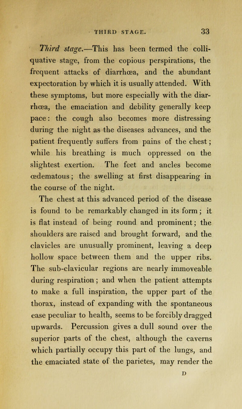 Third stage.—This has been termed the colli- quative stage, from the copious perspirations, the frequent attacks of diarrhoea, and the abundant expectoration by which it is usually attended. With these symptoms, but more especially with the diar- rhoea, the emaciation and debility generally keep pace: the cough also becomes more distressing during the night as the diseases advances, and the patient frequently suffers from pains of the chest; while his breathing is much oppressed on the slightest exertion. The feet and ancles become cedematous; the swelling at first disappearing in the course of the night. The chest at this advanced period of the disease is found to be remarkably changed in its form; it is flat instead of being round and prominent; the shoulders are raised and brought forward, and the clavicles are unusually prominent, leaving a deep hollow space between them and the upper ribs. The sub-clavicular regions are nearly immoveable during respiration; and when the patient attempts to make a full inspiration, the upper part of the thorax, instead of expanding with the spontaneous ease peculiar to health, seems to be forcibly dragged upwards. Percussion gives a dull sound over the superior parts of the chest, although the caverns which partially occupy this part of the lungs, and the emaciated state of the parietes, may render the