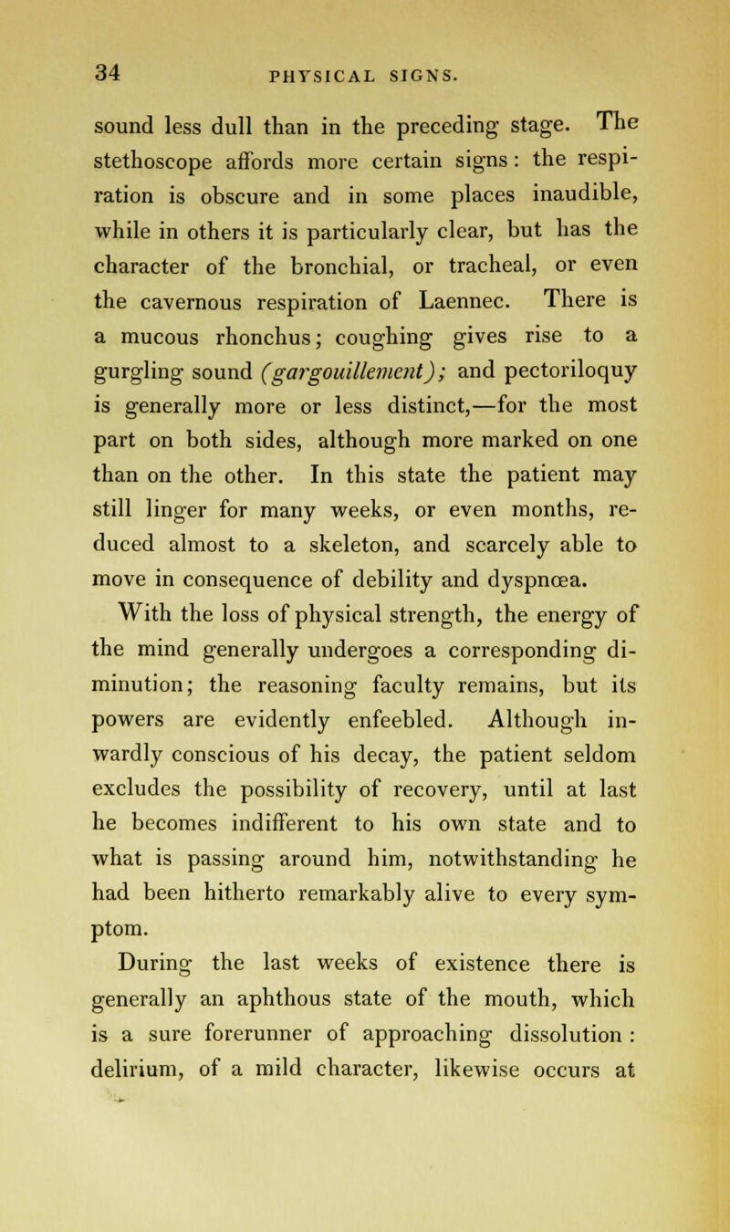 sound less dull than in the preceding stage. The stethoscope affords more certain signs: the respi- ration is obscure and in some places inaudible, while in others it is particularly clear, but has the character of the bronchial, or tracheal, or even the cavernous respiration of Laennec. There is a mucous rhonchus; coughing gives rise to a gurgling sound (gargouillement); and pectoriloquy is generally more or less distinct,—for the most part on both sides, although more marked on one than on the other. In this state the patient may still linger for many weeks, or even months, re- duced almost to a skeleton, and scarcely able to move in consequence of debility and dyspnoea. With the loss of physical sti-ength, the energy of the mind generally undergoes a corresponding di- minution; the reasoning faculty remains, but its powers are evidently enfeebled. Although in- wardly conscious of his decay, the patient seldom excludes the possibility of recovery, until at last he becomes indifferent to his own state and to what is passing around him, notwithstanding he had been hitherto remarkably alive to every sym- ptom. During the last weeks of existence there is generally an aphthous state of the mouth, which is a sure forerunner of approaching dissolution : delirium, of a mild character, likewise occurs at