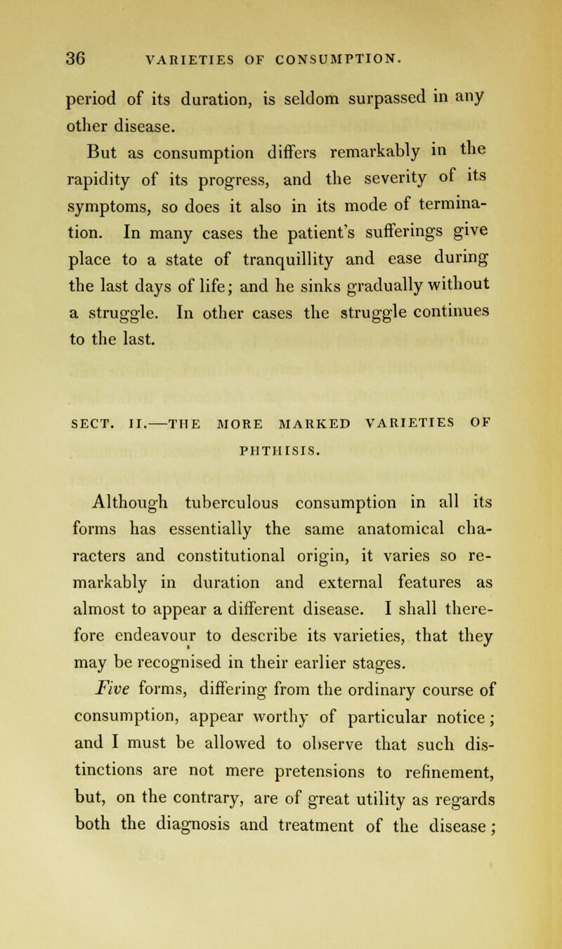 period of its duration, is seldom surpassed in any other disease. But as consumption differs remarkably in the rapidity of its progress, and the severity of its symptoms, so does it also in its mode of termina- tion. In many cases the patients sufferings give place to a state of tranquillity and ease during the last days of life; and he sinks gradually without a struggle. In other cases the struggle continues to the last. SECT. II.—THE MORE MARKED VARIETIES OF PHTHISIS. Although tuberculous consumption in all its forms has essentially the same anatomical cha- racters and constitutional origin, it varies so re- markably in duration and external features as almost to appear a different disease. I shall there- fore endeavour to describe its varieties, that they may be recognised in their earlier stages. Five forms, differing from the ordinary course of consumption, appear worthy of particular notice; and I must be allowed to observe that such dis- tinctions are not mere pretensions to refinement, but, on the contrary, are of great utility as regards both the diagnosis and treatment of the disease;