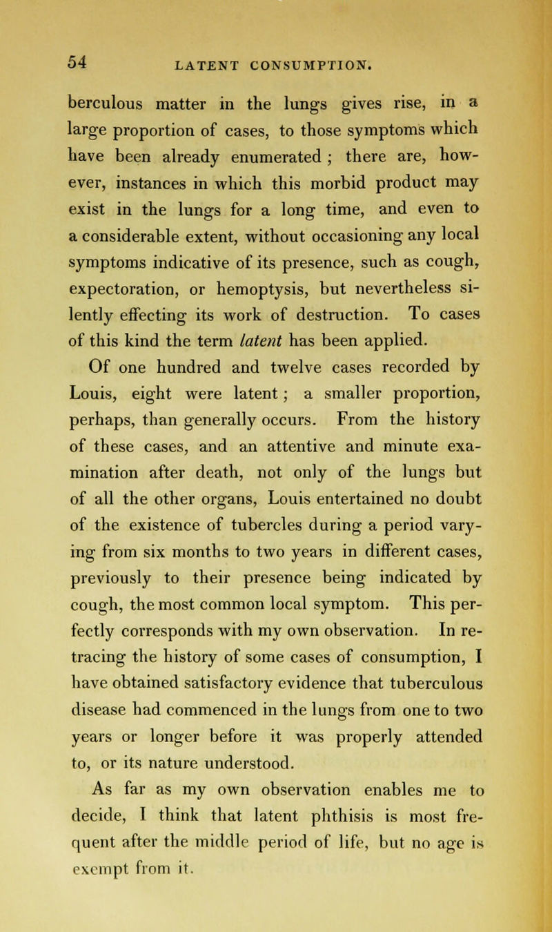 berculous matter in the lungs gives rise, in a large proportion of cases, to those symptoms which have been already enumerated ; there are, how- ever, instances in which this morbid product may exist in the lungs for a long time, and even to a considerable extent, without occasioning any local symptoms indicative of its presence, such as cough, expectoration, or hemoptysis, but nevertheless si- lently effecting its work of destruction. To cases of this kind the term latent has been applied. Of one hundred and twelve cases recorded by Louis, eight were latent; a smaller proportion, perhaps, than generally occurs. From the history of these cases, and an attentive and minute exa- mination after death, not only of the lungs but of all the other organs, Louis entertained no doubt of the existence of tubercles during a period vary- ing from six months to two years in different cases, previously to their presence being indicated by cough, the most common local symptom. This per- fectly corresponds with my own observation. In re- tracing the history of some cases of consumption, I have obtained satisfactory evidence that tuberculous disease had commenced in the lungs from one to two years or longer before it was properly attended to, or its nature understood. As far as my own observation enables me to decide, I think that latent phthisis is most fre- quent after the middle period of life, but no age is exempt from it.