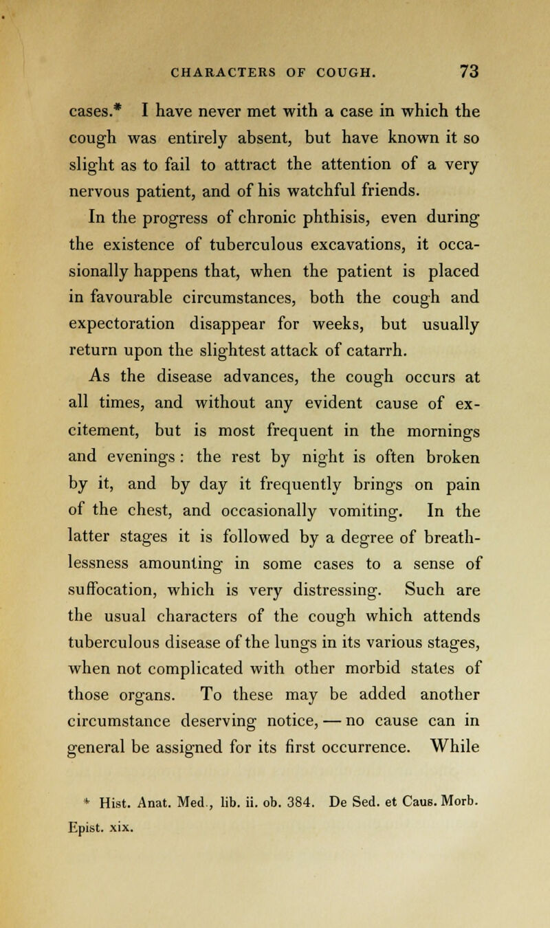 cases.* I have never met with a case in which the cough was entirely absent, but have known it so slight as to fail to attract the attention of a very nervous patient, and of his watchful friends. In the progress of chronic phthisis, even during the existence of tuberculous excavations, it occa- sionally happens that, when the patient is placed in favourable circumstances, both the cough and expectoration disappear for weeks, but usually return upon the slightest attack of catarrh. As the disease advances, the cough occurs at all times, and without any evident cause of ex- citement, but is most frequent in the mornings and evenings : the rest by night is often broken by it, and by day it frequently brings on pain of the chest, and occasionally vomiting. In the latter stages it is followed by a degree of breath- lessness amounting in some cases to a sense of suffocation, which is very distressing. Such are the usual characters of the cough which attends tuberculous disease of the lungs in its various stages, when not complicated with other morbid states of those organs. To these may be added another circumstance deserving notice, — no cause can in general be assigned for its first occurrence. While * Hist. Anat. Med., lib. ii. ob. 384. De Sed. et Caus. Morb. Epist. xix.