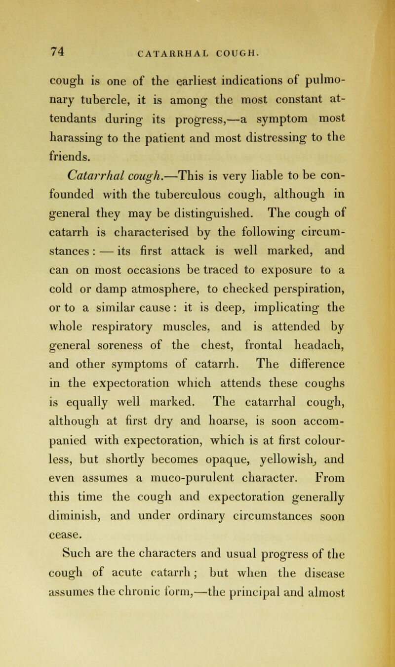 cough is one of the earliest indications of pulmo- nary tubercle, it is among the most constant at- tendants during its progress,—a symptom most harassing to the patient and most distressing to the friends. Catarrhal cough.—This is very liable to be con- founded with the tuberculous cough, although in general they may be distinguished. The cough of catarrh is characterised by the following circum- stances : — its first attack is well marked, and can on most occasions be traced to exposure to a cold or damp atmosphere, to checked perspiration, or to a similar cause: it is deep, implicating the whole respiratory muscles, and is attended by general soreness of the chest, frontal headach, and other symptoms of catarrh. The difference in the expectoration which attends these coughs is equally well marked. The catarrhal cough, although at first dry and hoarse, is soon accom- panied with expectoration, which is at first colour- less, but shortly becomes opaque, yellowish, and even assumes a muco-purulent character. From this time the cough and expectoration generally diminish, and under ordinary circumstances soon cease. Such are the characters and usual progress of the cough of acute catarrh; but when the disease assumes the chronic form,—the principal and almost