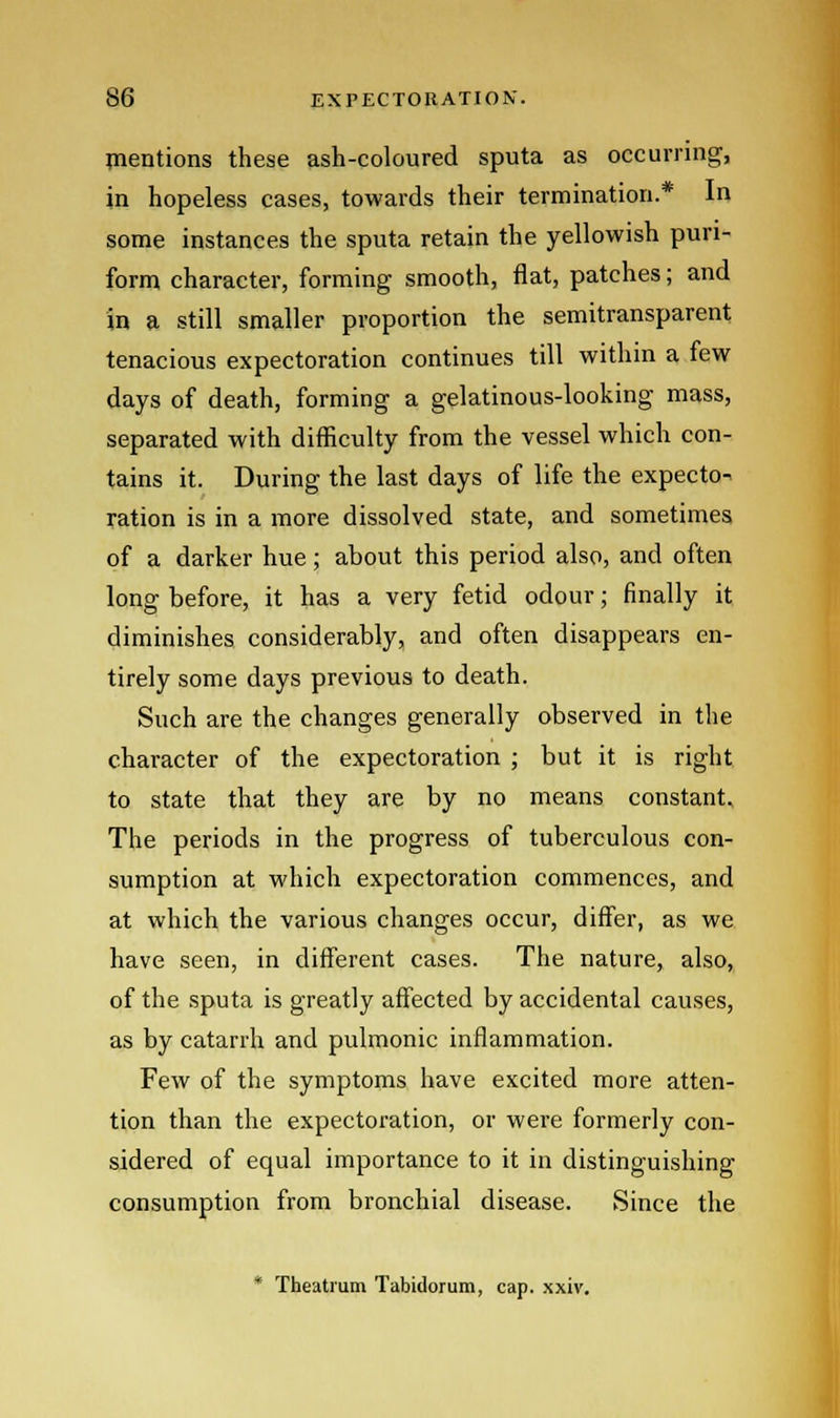 mentions these ash-coloured sputa as occurring, in hopeless cases, towards their termination.* In some instances the sputa retain the yellowish puri- form character, forming smooth, flat, patches; and in a still smaller proportion the semitransparent tenacious expectoration continues till within a few days of death, forming a gelatinous-looking mass, separated with difficulty from the vessel which con- tains it. During the last days of life the expecto^ ration is in a more dissolved state, and sometimes of a darker hue; about this period also, and often long before, it has a very fetid odour; finally it diminishes considerably, and often disappears en- tirely some days previous to death. Such are the changes generally observed in the character of the expectoration ; but it is right to state that they are by no means constant. The periods in the progress of tuberculous con- sumption at which expectoration commences, and at which the various changes occur, differ, as we have seen, in different cases. The nature, also, of the sputa is greatly affected by accidental causes, as by catarrh and pulmonic inflammation. Few of the symptoms have excited more atten- tion than the expectoration, or were formerly con- sidered of equal importance to it in distinguishing consumption from bronchial disease. Since the * Theatmm Tabidorum, cap. xxiv.