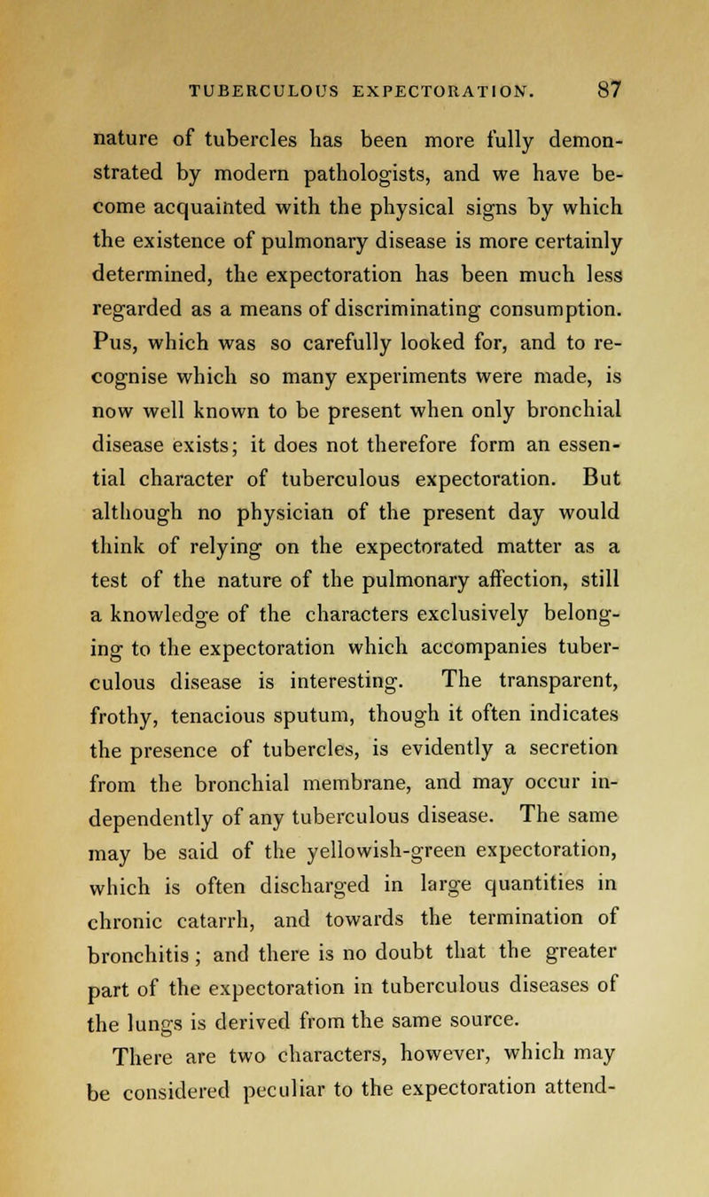 nature of tubercles has been more fully demon- strated by modern pathologists, and we have be- come acquainted with the physical signs by which the existence of pulmonary disease is more certainly determined, the expectoration has been much less regarded as a means of discriminating consumption. Pus, which was so carefully looked for, and to re- cognise which so many experiments were made, is now well known to be present when only bronchial disease exists; it does not therefore form an essen- tial character of tuberculous expectoration. But although no physician of the present day would think of relying on the expectorated matter as a test of the nature of the pulmonary affection, still a knowledge of the characters exclusively belong- ing to the expectoration which accompanies tuber- culous disease is interesting. The transparent, frothy, tenacious sputum, though it often indicates the presence of tubercles, is evidently a secretion from the bronchial membrane, and may occur in- dependently of any tuberculous disease. The same may be said of the yellowish-green expectoration, which is often discharged in large quantities in chronic catarrh, and towards the termination of bronchitis ; and there is no doubt that the greater part of the expectoration in tuberculous diseases of the lungs is derived from the same source. There are two characters, however, which may be considered peculiar to the expectoration attend-