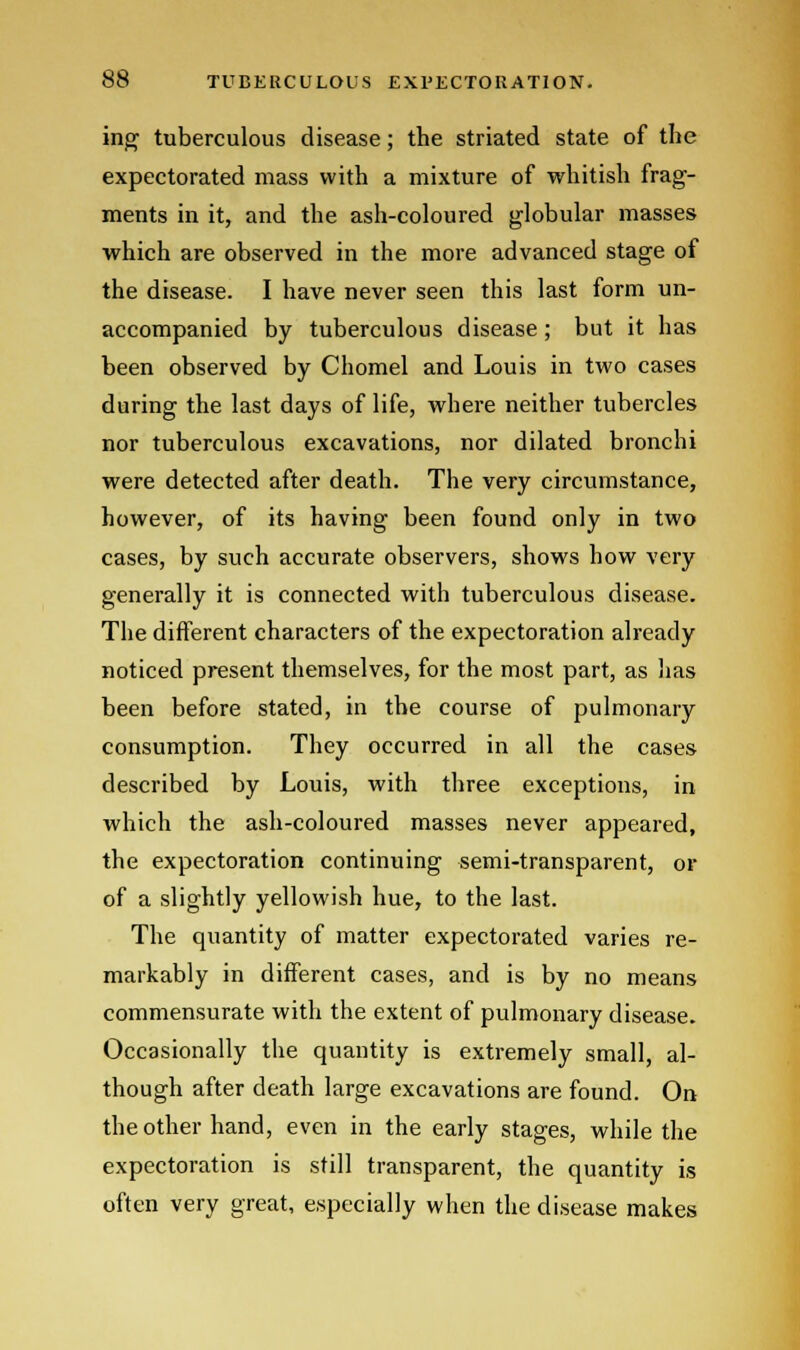 ing tuberculous disease; the striated state of the expectorated mass with a mixture of whitish frag- ments in it, and the ash-coloured globular masses which are observed in the more advanced stage of the disease. I have never seen this last form un- accompanied by tuberculous disease; but it has been observed by Chomel and Louis in two cases during the last days of life, where neither tubercles nor tuberculous excavations, nor dilated bronchi were detected after death. The very circumstance, however, of its having been found only in two cases, by such accurate observers, shows how very generally it is connected with tuberculous disease. The different characters of the expectoration already noticed present themselves, for the most part, as has been before stated, in the course of pulmonary consumption. They occurred in all the cases described by Louis, with three exceptions, in which the ash-coloured masses never appeared, the expectoration continuing semi-transparent, or of a slightly yellowish hue, to the last. The quantity of matter expectorated varies re- markably in different cases, and is by no means commensurate with the extent of pulmonary disease. Occasionally the quantity is extremely small, al- though after death large excavations are found. On the other hand, even in the early stages, while the expectoration is still transparent, the quantity is often very great, especially when the disease makes