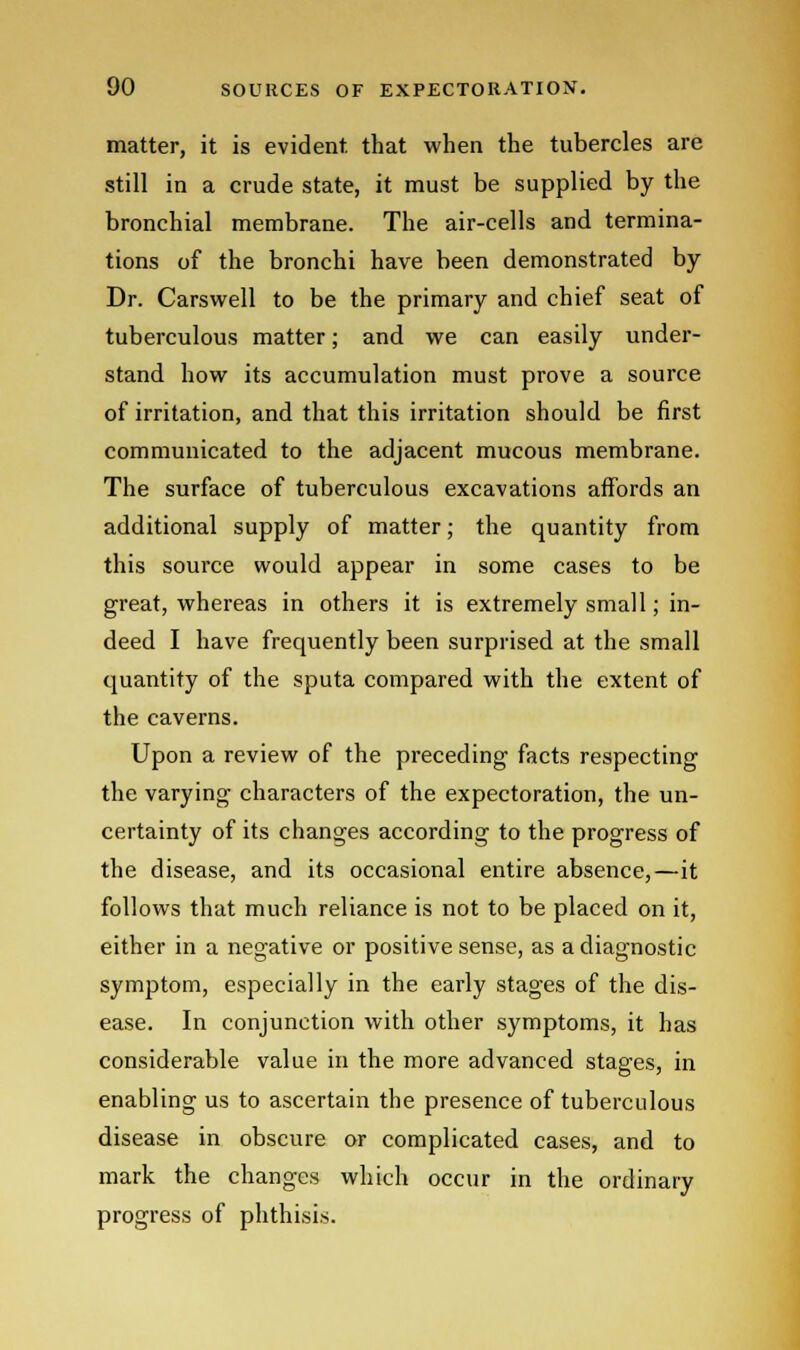 matter, it is evident, that when the tubercles are still in a crude state, it must be supplied by the bronchial membrane. The air-cells and termina- tions of the bronchi have been demonstrated by Dr. Carswell to be the primary and chief seat of tuberculous matter; and we can easily under- stand how its accumulation must prove a source of irritation, and that this irritation should be first communicated to the adjacent mucous membrane. The surface of tuberculous excavations affords an additional supply of matter; the quantity from this source would appear in some cases to be great, whereas in others it is extremely small; in- deed I have frequently been surprised at the small quantity of the sputa compared with the extent of the caverns. Upon a review of the preceding facts respecting the varying characters of the expectoration, the un- certainty of its changes according to the progress of the disease, and its occasional entire absence,—it follows that much reliance is not to be placed on it, either in a negative or positive sense, as a diagnostic symptom, especially in the early stages of the dis- ease. In conjunction with other symptoms, it has considerable value in the more advanced stages, in enabling us to ascertain the presence of tuberculous disease in obscure or complicated cases, and to mark the changes which occur in the ordinary progress of phthisis.