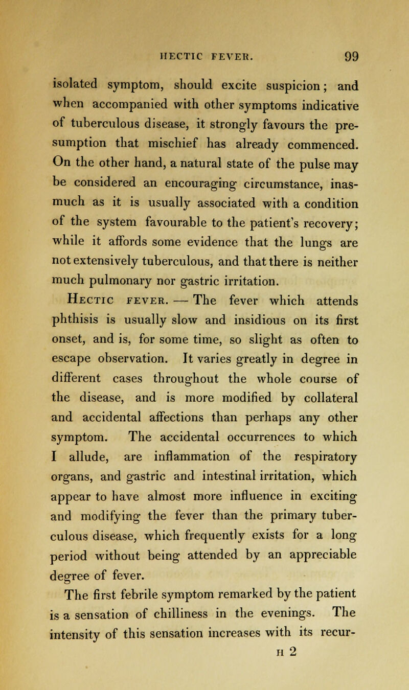 isolated symptom, should excite suspicion; and when accompanied with other symptoms indicative of tuberculous disease, it strongly favours the pre- sumption that mischief has already commenced. On the other hand, a natural state of the pulse may be considered an encouraging circumstance, inas- much as it is usually associated with a condition of the system favourable to the patient's recovery; while it affords some evidence that the lungs are not extensively tuberculous, and that there is neither much pulmonary nor gastric irritation. Hectic fever. — The fever which attends phthisis is usually slow and insidious on its first onset, and is, for some time, so slight as often to escape observation. It varies greatly in degree in different cases throughout the whole course of the disease, and is more modified by collateral and accidental affections than perhaps any other symptom. The accidental occurrences to which I allude, are inflammation of the respiratory organs, and gastric and intestinal irritation, which appear to have almost more influence in exciting and modifying the fever than the primary tuber- culous disease, which frequently exists for a long period without being attended by an appreciable degree of fever. The first febrile symptom remarked by the patient is a sensation of chilliness in the evenings. The intensity of this sensation increases with its recur- h 2