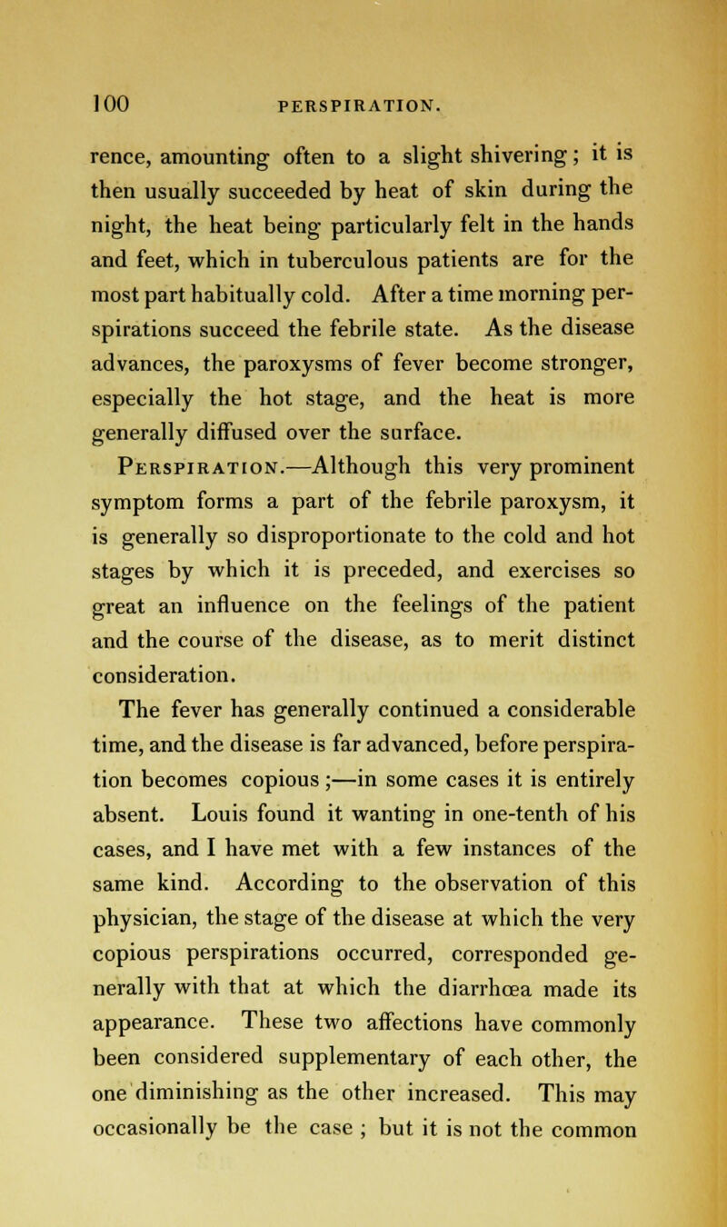 rence, amounting often to a slight shivering; it is then usually succeeded by heat of skin during the night, the heat being particularly felt in the hands and feet, which in tuberculous patients are for the most part habitually cold. After a time morning per- spirations succeed the febrile state. As the disease advances, the paroxysms of fever become stronger, especially the hot stage, and the heat is more generally diffused over the surface. Perspiration.—Although this very prominent symptom forms a part of the febrile paroxysm, it is generally so disproportionate to the cold and hot stages by which it is preceded, and exercises so great an influence on the feelings of the patient and the course of the disease, as to merit distinct consideration. The fever has generally continued a considerable time, and the disease is far advanced, before perspira- tion becomes copious;—in some cases it is entirely absent. Louis found it wanting in one-tenth of his cases, and I have met with a few instances of the same kind. According to the observation of this physician, the stage of the disease at which the very copious perspirations occurred, corresponded ge- nerally with that at which the diarrhoea made its appearance. These two affections have commonly been considered supplementary of each other, the one diminishing as the other increased. This may occasionally be the case ; but it is not the common