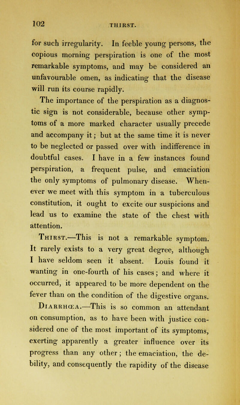 THIRST. for such irregularity. In feeble young- persons, the copious morning- perspiration is one of the most remarkable symptoms, and may be considered an unfavourable omen, as indicating that the disease will run its course rapidly. The importance of the perspiration as a diagnos- tic sign is not considerable, because other symp- toms of a more marked character usually precede and accompany it; but at the same time it is never to be neglected or passed over with indifference in doubtful cases. I have in a few instances found perspiration, a frequent pulse, and emaciation the only symptoms of pulmonary disease. When- ever we meet with this symptom in a tuberculous constitution, it ought to excite our suspicions and lead us to examine the state of the chest with attention. Thirst.—This is not a remarkable symptom. It rarely exists to a very great degree, although I have seldom seen it absent. Louis found it wanting in one-fourth of his cases; and where it occurred, it appeared to be more dependent on the fever than on the condition of the digestive organs. Diarrhcea.—This is so common an attendant on consumption, as to have been with justice con- sidered one of the most important of its symptoms, exerting apparently a greater influence over its progress than any other; the emaciation, the de- bility, and consequently the rapidity of the disease