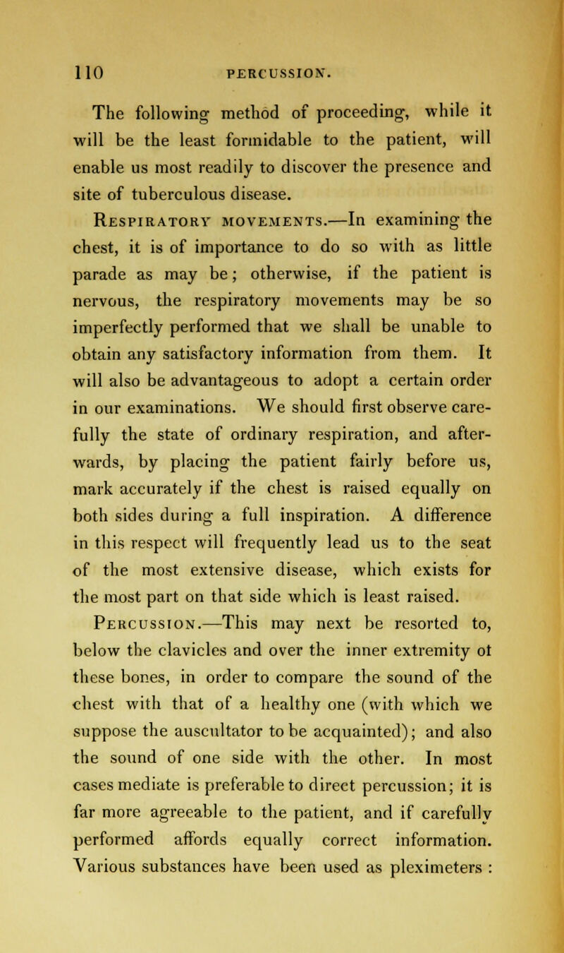 The following method of proceeding, while it will be the least formidable to the patient, will enable us most readily to discover the presence and site of tuberculous disease. Respiratory movements.—In examining the chest, it is of importance to do so with as little parade as may be; otherwise, if the patient is nervous, the respiratory movements may be so imperfectly performed that we shall be unable to obtain any satisfactory information from them. It will also be advantageous to adopt a certain order in our examinations. We should first observe care- fully the state of ordinary respiration, and after- wards, by placing the patient fairly before us, mark accurately if the chest is raised equally on both sides during a full inspiration. A difference in this respect will frequently lead us to the seat of the most extensive disease, which exists for the most part on that side which is least raised. Percussion.—This may next be resorted to, below the clavicles and over the inner extremity ot these bones, in order to compare the sound of the chest with that of a healthy one (with which we suppose the auscultator to be acquainted); and also the sound of one side with the other. In most cases mediate is preferable to direct percussion; it is far more agreeable to the patient, and if carefullv performed affords equally correct information. Various substances have been used as pleximeters :