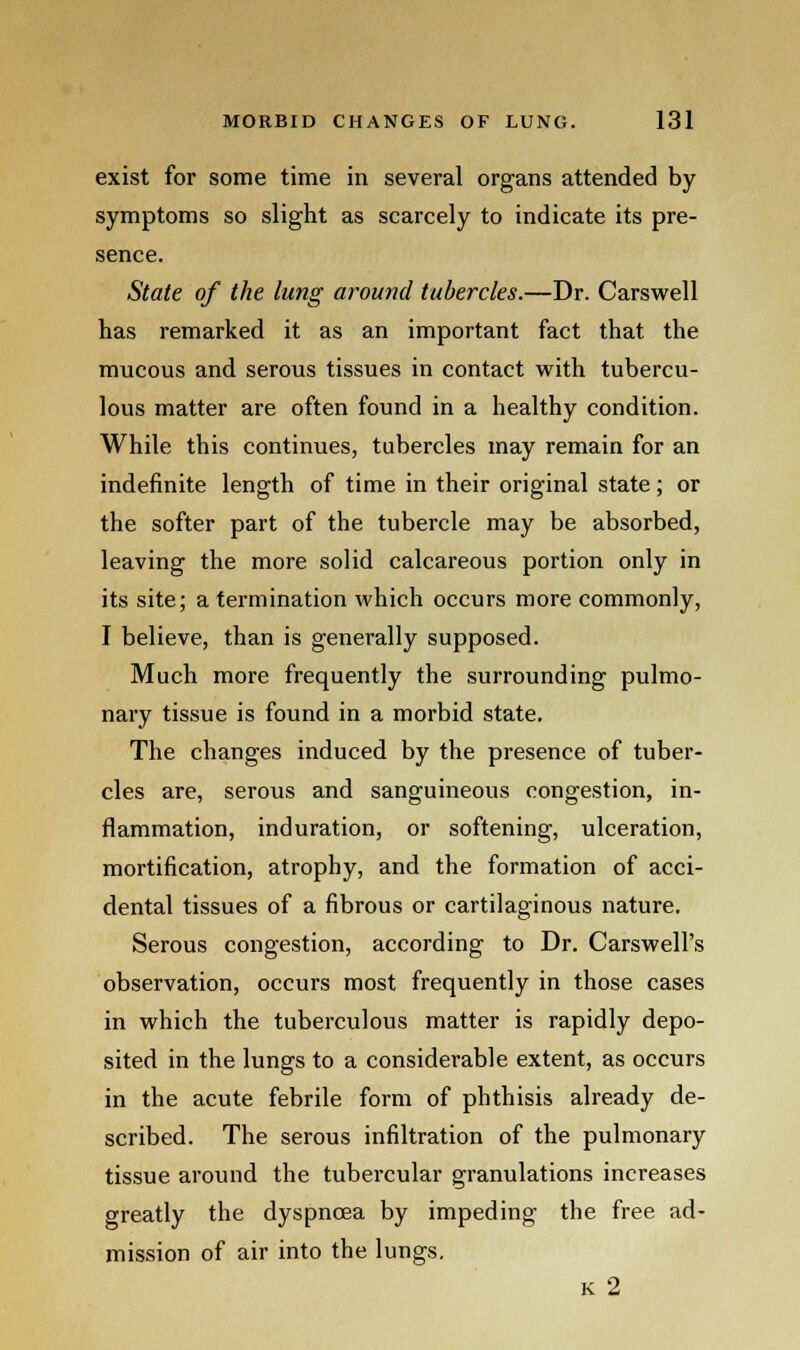 exist for some time in several organs attended by symptoms so slight as scarcely to indicate its pre- sence. State of the lung around tubercles.—Dr. Carswell has remarked it as an important fact that the mucous and serous tissues in contact with tubercu- lous matter are often found in a healthy condition. While this continues, tubercles may remain for an indefinite length of time in their original state; or the softer part of the tubercle may be absorbed, leaving the more solid calcareous portion only in its site; a termination which occurs more commonly, I believe, than is generally supposed. Much more frequently the surrounding pulmo- nary tissue is found in a morbid state. The changes induced by the presence of tuber- cles are, serous and sanguineous congestion, in- flammation, induration, or softening, ulceration, mortification, atrophy, and the formation of acci- dental tissues of a fibrous or cartilaginous nature. Serous congestion, according to Dr. CarswelPs observation, occurs most frequently in those cases in which the tuberculous matter is rapidly depo- sited in the lungs to a considerable extent, as occurs in the acute febrile form of phthisis already de- scribed. The serous infiltration of the pulmonary tissue around the tubercular granulations increases greatly the dyspnoea by impeding the free ad- mission of air into the lungs. k 2