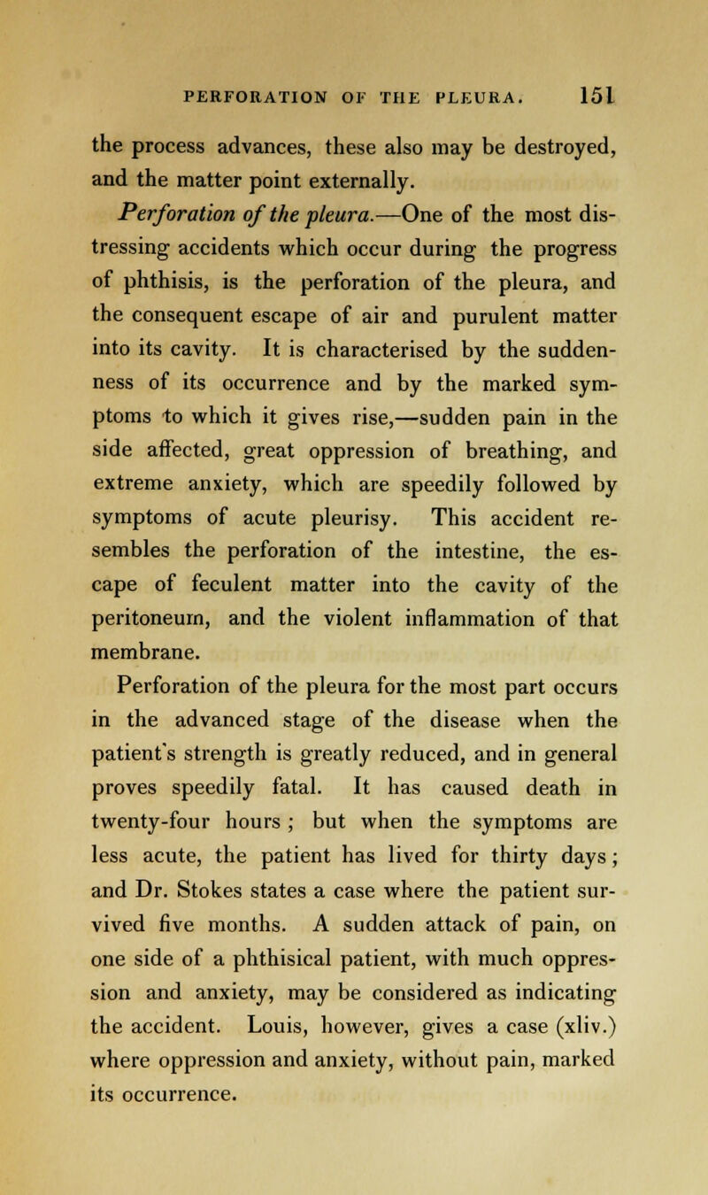 the process advances, these also may be destroyed, and the matter point externally. Perforation of the pleura.—One of the most dis- tressing accidents which occur during the progress of phthisis, is the perforation of the pleura, and the consequent escape of air and purulent matter into its cavity. It is characterised by the sudden- ness of its occurrence and by the marked sym- ptoms to which it gives rise,—sudden pain in the side affected, great oppression of breathing, and extreme anxiety, which are speedily followed by symptoms of acute pleurisy. This accident re- sembles the perforation of the intestine, the es- cape of feculent matter into the cavity of the peritoneum, and the violent inflammation of that membrane. Perforation of the pleura for the most part occurs in the advanced stage of the disease when the patient's strength is greatly reduced, and in general proves speedily fatal. It has caused death in twenty-four hours ; but when the symptoms are less acute, the patient has lived for thirty days; and Dr. Stokes states a case where the patient sur- vived five months. A sudden attack of pain, on one side of a phthisical patient, with much oppres- sion and anxiety, may be considered as indicating the accident. Louis, however, gives a case (xliv.) where oppression and anxiety, without pain, marked its occurrence.