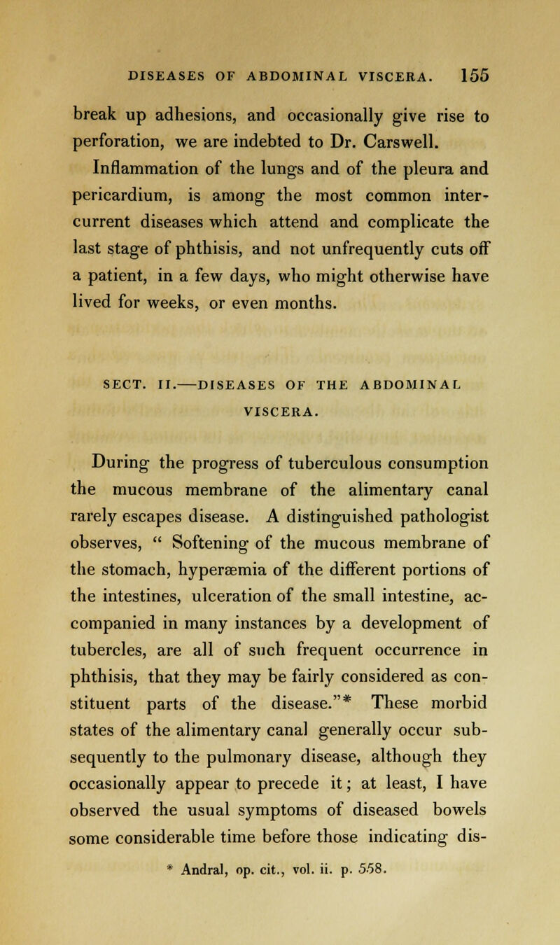 break up adhesions, and occasionally give rise to perforation, we are indebted to Dr. Carswell. Inflammation of the lungs and of the pleura and pericardium, is among the most common inter- current diseases which attend and complicate the last stage of phthisis, and not unfrequently cuts off a patient, in a few days, who might otherwise have lived for weeks, or even months. SECT. II. DISEASES OF THE ABDOMINAL VISCERA. During the progress of tuberculous consumption the mucous membrane of the alimentary canal rarely escapes disease. A distinguished pathologist observes,  Softening of the mucous membrane of the stomach, hyperemia of the different portions of the intestines, ulceration of the small intestine, ac- companied in many instances by a development of tubercles, are all of such frequent occurrence in phthisis, that they may be fairly considered as con- stituent parts of the disease.* These morbid states of the alimentary canal generally occur sub- sequently to the pulmonary disease, although they occasionally appear to precede it; at least, I have observed the usual symptoms of diseased bowels some considerable time before those indicating dis- * Andral, op. cit., vol. ii. p. 5.58.