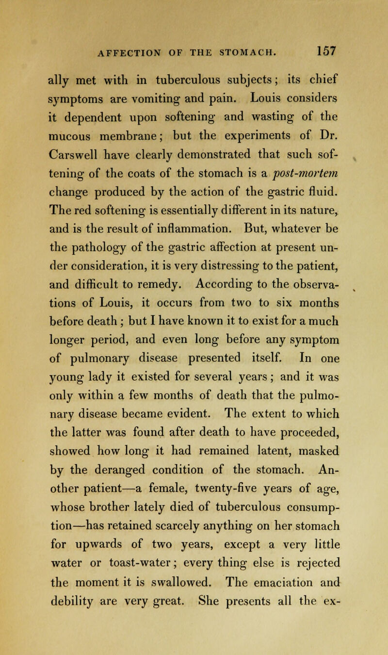 ally met with in tuberculous subjects; its chief symptoms are vomiting and pain. Louis considers it dependent upon softening and wasting of the mucous membrane; but the experiments of Dr. Carswell have clearly demonstrated that such sof- tening of the coats of the stomach is a post-mortem change produced by the action of the gastric fluid. The red softening is essentially different in its nature, and is the result of inflammation. But, whatever be the pathology of the gastric affection at present un- der consideration, it is very distressing to the patient, and difficult to remedy. According to the observa- tions of Louis, it occurs from two to six months before death ; but I have known it to exist for a much longer period, and even long before any symptom of pulmonary disease presented itself. In one young lady it existed for several years; and it was only within a few months of death that the pulmo- nary disease became evident. The extent to which the latter was found after death to have proceeded, showed how long it had remained latent, masked by the deranged condition of the stomach. An- other patient—a female, twenty-five years of age, whose brother lately died of tuberculous consump- tion—has retained scarcely anything on her stomach for upwards of two years, except a very little water or toast-water; everything else is rejected the moment it is swallowed. The emaciation and debility are very great. She presents all the ex-