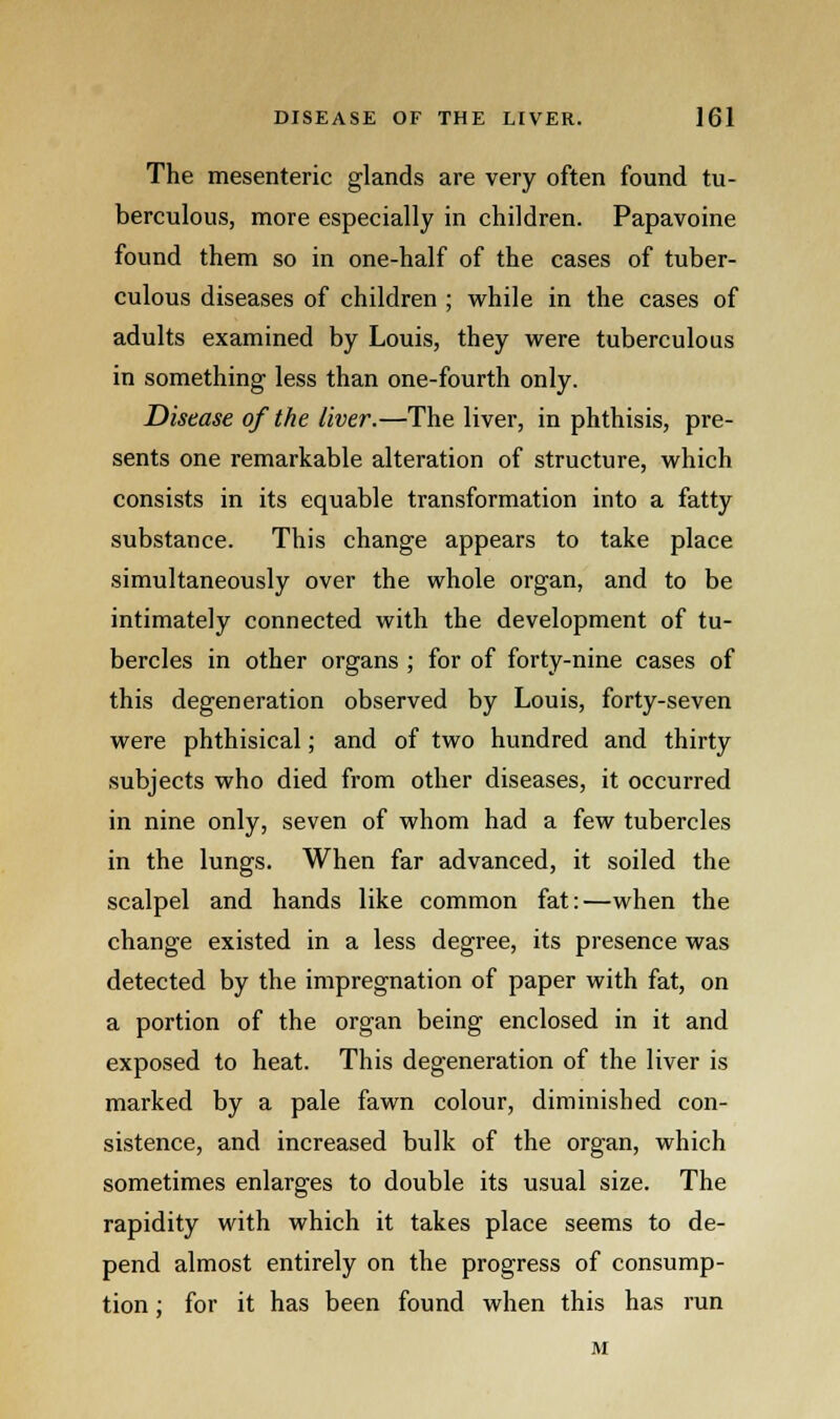 The mesenteric glands are very often found tu- berculous, more especially in children. Papavoine found them so in one-half of the cases of tuber- culous diseases of children ; while in the cases of adults examined by Louis, they were tuberculous in something less than one-fourth only. Disease of the liver.—The liver, in phthisis, pre- sents one remarkable alteration of structure, which consists in its equable transformation into a fatty substance. This change appears to take place simultaneously over the whole organ, and to be intimately connected with the development of tu- bercles in other organs ; for of forty-nine cases of this degeneration observed by Louis, forty-seven were phthisical; and of two hundred and thirty subjects who died from other diseases, it occurred in nine only, seven of whom had a few tubercles in the lungs. When far advanced, it soiled the scalpel and hands like common fat:—when the change existed in a less degree, its presence was detected by the impregnation of paper with fat, on a portion of the organ being enclosed in it and exposed to heat. This degeneration of the liver is marked by a pale fawn colour, diminished con- sistence, and increased bulk of the organ, which sometimes enlarges to double its usual size. The rapidity with which it takes place seems to de- pend almost entirely on the progress of consump- tion ; for it has been found when this has run M