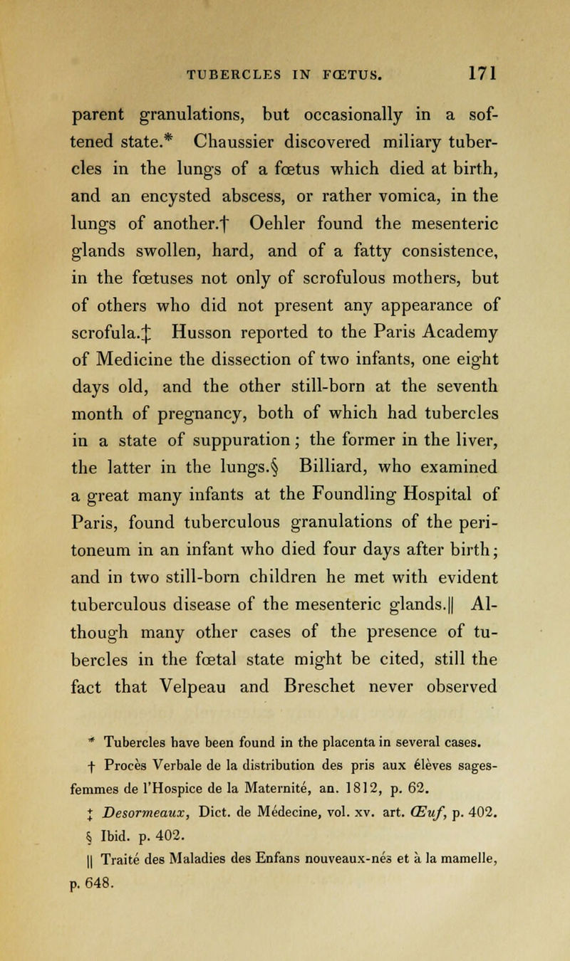 parent granulations, but occasionally in a sof- tened state.* Chaussier discovered miliary tuber- cles in the lungs of a foetus which died at birth, and an encysted abscess, or rather vomica, in the lungs of another.! Oehler found the mesenteric glands swollen, hard, and of a fatty consistence, in the fcetuses not only of scrofulous mothers, but of others who did not present any appearance of scrofula.^ Husson reported to the Paris Academy of Medicine the dissection of two infants, one eight days old, and the other still-born at the seventh month of pregnancy, both of which had tubercles in a state of suppuration; the former in the liver, the latter in the lungs.§ Billiard, who examined a great many infants at the Foundling Hospital of Paris, found tuberculous granulations of the peri- toneum in an infant who died four days after birth; and in two still-born children he met with evident tuberculous disease of the mesenteric glands.|| Al- though many other cases of the presence of tu- bercles in the foetal state might be cited, still the fact that Velpeau and Breschet never observed * Tubercles have been found in the placenta in several cases. f Proces Verbale de la distribution des pris aux Aleves sages- femmes de l'Hospice de la Maternite, an. 1812, p. 62. J Desormeaux, Diet, de Medecine, vol. xv. art. (Euf, p. 402. § Ibid. p. 402. || Traite des Maladies des Enfans nouveaux-nes et a la mamelle, p. 648.