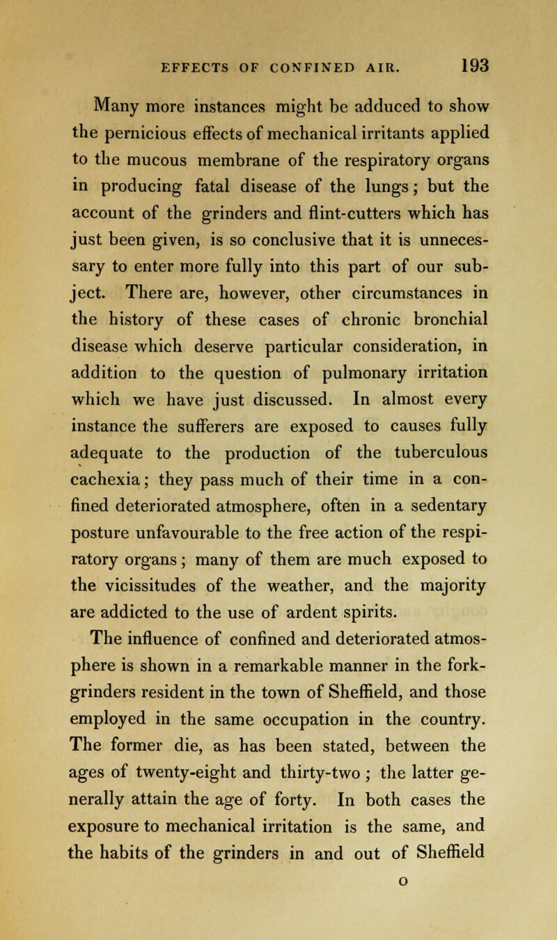 Many more instances might be adduced to show the pernicious effects of mechanical irritants applied to the mucous membrane of the respiratory organs in producing fatal disease of the lungs; but the account of the grinders and flint-cutters which has just been given, is so conclusive that it is unneces- sary to enter more fully into this part of our sub- ject. There are, however, other circumstances in the history of these cases of chronic bronchial disease which deserve particular consideration, in addition to the question of pulmonary irritation which we have just discussed. In almost every instance the sufferers are exposed to causes fully adequate to the production of the tuberculous cachexia; they pass much of their time in a con- fined deteriorated atmosphere, often in a sedentary posture unfavourable to the free action of the respi- ratory organs; many of them are much exposed to the vicissitudes of the weather, and the majority are addicted to the use of ardent spirits. The influence of confined and deteriorated atmos- phere is shown in a remarkable manner in the fork- grinders resident in the town of Sheffield, and those employed in the same occupation in the country. The former die, as has been stated, between the ages of twenty-eight and thirty-two ; the latter ge- nerally attain the age of forty. In both cases the exposure to mechanical irritation is the same, and the habits of the grinders in and out of Sheffield