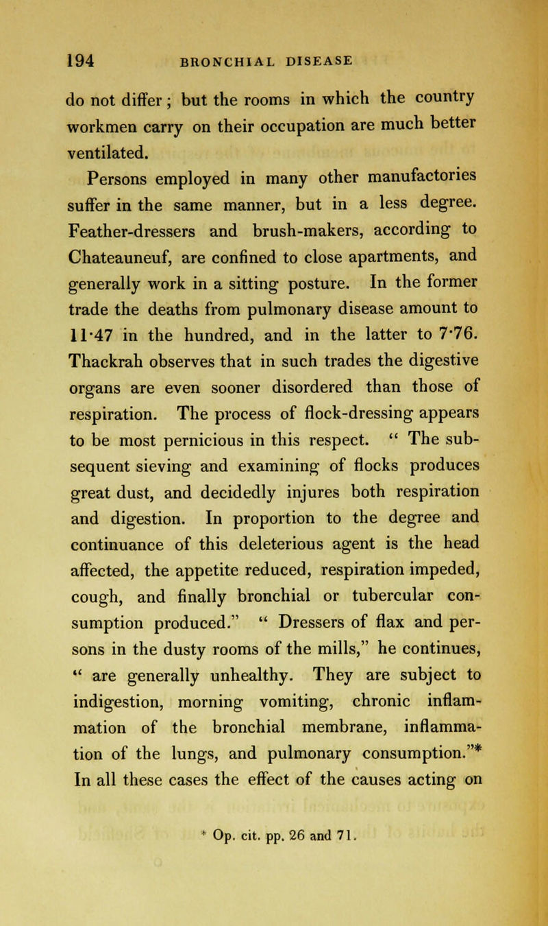 do not differ; but the rooms in which the country workmen carry on their occupation are much better ventilated. Persons employed in many other manufactories suffer in the same manner, but in a less degree. Feather-dressers and brush-makers, according to Chateauneuf, are confined to close apartments, and generally work in a sitting posture. In the former trade the deaths from pulmonary disease amount to 11-47 in the hundred, and in the latter to 7*76. Thackrah observes that in such trades the digestive organs are even sooner disordered than those of respiration. The process of flock-dressing appears to be most pernicious in this respect.  The sub- sequent sieving and examining of flocks produces great dust, and decidedly injures both respiration and digestion. In proportion to the degree and continuance of this deleterious agent is the head affected, the appetite reduced, respiration impeded, cough, and finally bronchial or tubercular con- sumption produced.  Dressers of flax and per- sons in the dusty rooms of the mills, he continues,  are generally unhealthy. They are subject to indigestion, morning vomiting, chronic inflam- mation of the bronchial membrane, inflamma- tion of the lungs, and pulmonary consumption.* In all these cases the effect of the causes acting on * Op. cit. pp. 26 and 71.