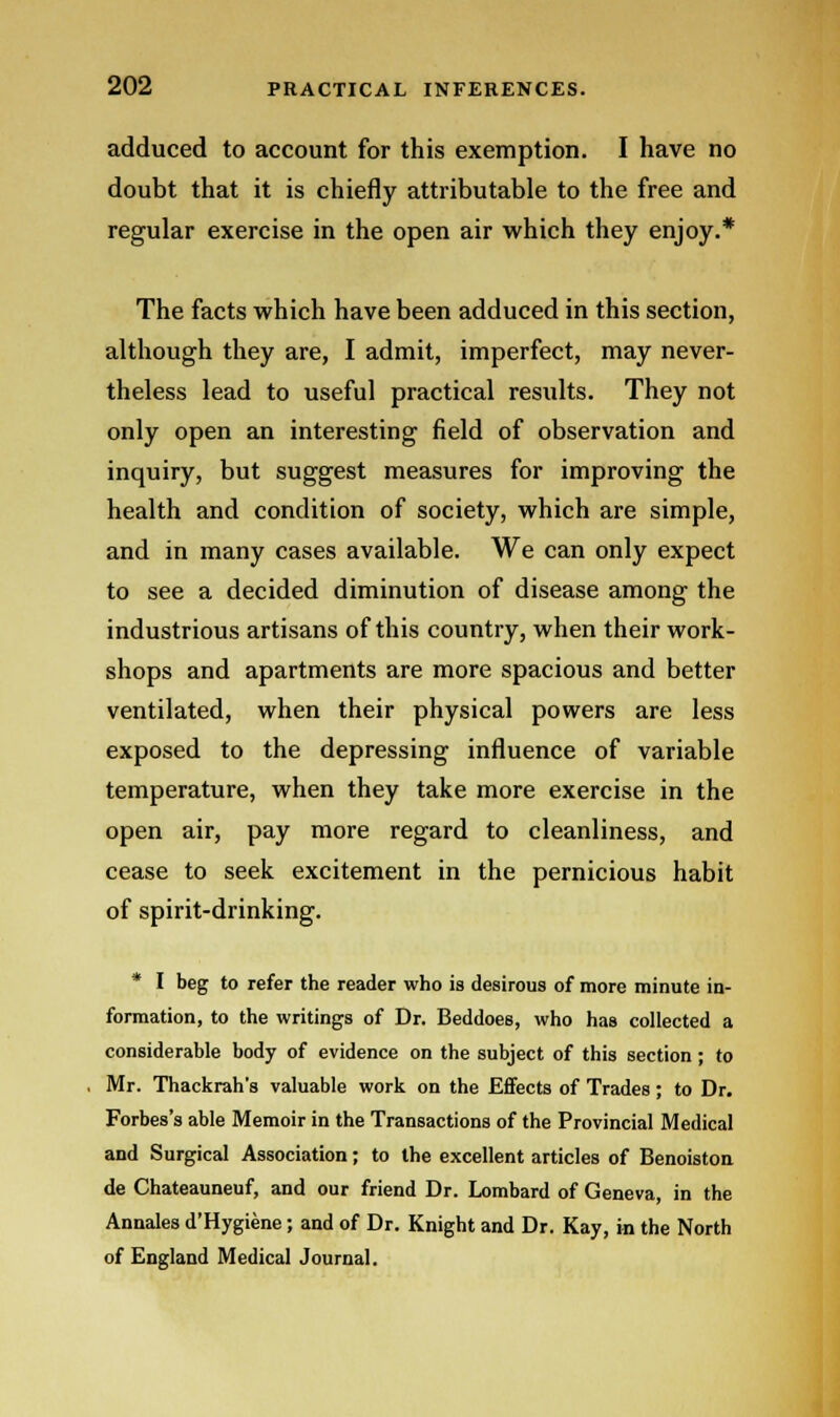 adduced to account for this exemption. I have no doubt that it is chiefly attributable to the free and regular exercise in the open air which they enjoy.* The facts which have been adduced in this section, although they are, I admit, imperfect, may never- theless lead to useful practical results. They not only open an interesting field of observation and inquiry, but suggest measures for improving the health and condition of society, which are simple, and in many cases available. We can only expect to see a decided diminution of disease among the industrious artisans of this country, when their work- shops and apartments are more spacious and better ventilated, when their physical powers are less exposed to the depressing influence of variable temperature, when they take more exercise in the open air, pay more regard to cleanliness, and cease to seek excitement in the pernicious habit of spirit-drinking. * I beg to refer the reader who is desirous of more minute in- formation, to the writings of Dr. Beddoes, who has collected a considerable body of evidence on the subject of this section ; to Mr. Thackrah's valuable work on the Effects of Trades ; to Dr. Forbes's able Memoir in the Transactions of the Provincial Medical and Surgical Association; to the excellent articles of Benoiston de Chateauneuf, and our friend Dr. Lombard of Geneva, in the Annales d'Hygiene; and of Dr. Knight and Dr. Kay, in the North of England Medical Journal.