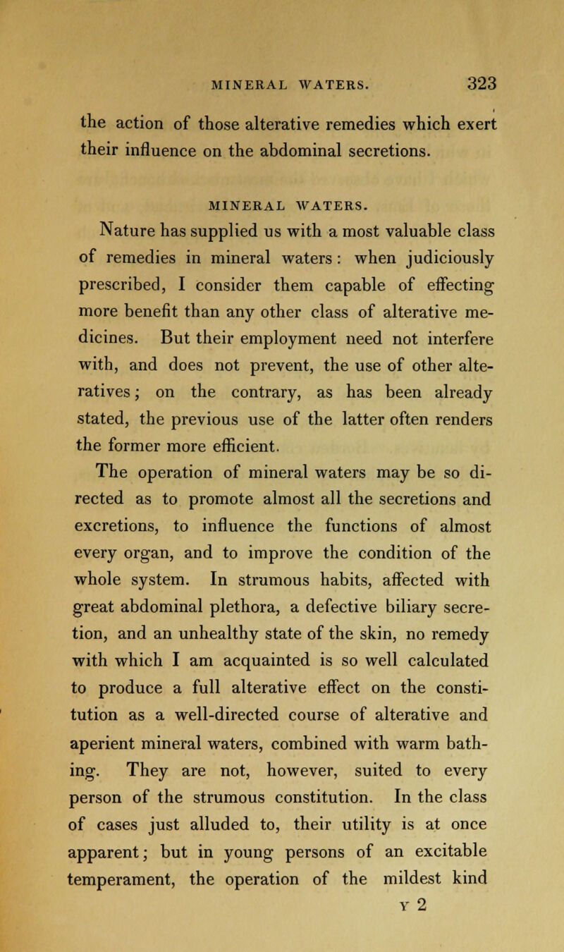 the action of those alterative remedies which exert their influence on the abdominal secretions. MINERAL WATERS. Nature has supplied us with a most valuable class of remedies in mineral waters: when judiciously prescribed, I consider them capable of effecting more benefit than any other class of alterative me- dicines. But their employment need not interfere with, and does not prevent, the use of other alte- ratives ; on the contrary, as has been already stated, the previous use of the latter often renders the former more efficient. The operation of mineral waters may be so di- rected as to promote almost all the secretions and excretions, to influence the functions of almost every organ, and to improve the condition of the whole system. In strumous habits, affected with great abdominal plethora, a defective biliary secre- tion, and an unhealthy state of the skin, no remedy with which I am acquainted is so well calculated to produce a full alterative effect on the consti- tution as a well-directed course of alterative and aperient mineral waters, combined with warm bath- ing. They are not, however, suited to every person of the strumous constitution. In the class of cases just alluded to, their utility is at once apparent; but in young persons of an excitable temperament, the operation of the mildest kind y 2