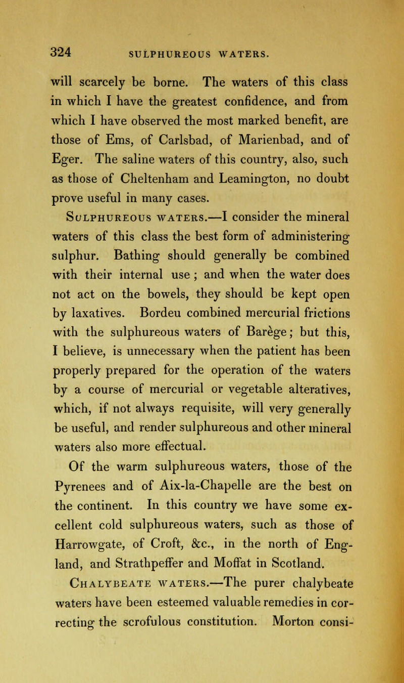 will scarcely be borne. The waters of this class in which I have the greatest confidence, and from which I have observed the most marked benefit, are those of Ems, of Carlsbad, of Marienbad, and of Eger. The saline waters of this country, also, such as those of Cheltenham and Leamington, no doubt prove useful in many cases. Sulphureous waters.—I consider the mineral waters of this class the best form of administering sulphur. Bathing should generally be combined with their internal use ; and when the water does not act on the bowels, they should be kept open by laxatives. Bordeu combined mercurial frictions with the sulphureous waters of Barege; but this, I believe, is unnecessary when the patient has been properly prepared for the operation of the waters by a course of mercurial or vegetable alteratives, which, if not always requisite, will very generally be useful, and render sulphureous and other mineral waters also more effectual. Of the warm sulphureous waters, those of the Pyrenees and of Aix-la-Chapelle are the best on the continent. In this country we have some ex- cellent cold sulphureous waters, such as those of Harrowgate, of Croft, &c, in the north of Eng- land, and Strathpeffer and Moffat in Scotland. Chalybeate waters.—The purer chalybeate waters have been esteemed valuable remedies in cor- recting the scrofulous constitution. Morton consi-