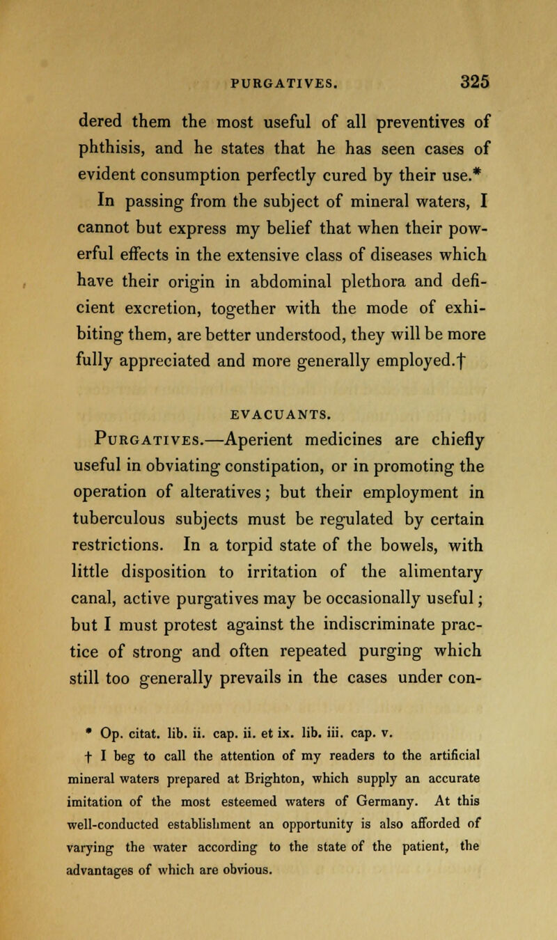 dered them the most useful of all preventives of phthisis, and he states that he has seen cases of evident consumption perfectly cured by their use.* In passing from the subject of mineral waters, I cannot but express my belief that when their pow- erful effects in the extensive class of diseases which have their origin in abdominal plethora and defi- cient excretion, together with the mode of exhi- biting them, are better understood, they will be more fully appreciated and more generally employed.f EVACUANTS. Purgatives.—Aperient medicines are chiefly useful in obviating constipation, or in promoting the operation of alteratives; but their employment in tuberculous subjects must be regulated by certain restrictions. In a torpid state of the bowels, with little disposition to irritation of the alimentary canal, active purgatives may be occasionally useful; but I must protest against the indiscriminate prac- tice of strong and often repeated purging which still too generally prevails in the cases under con- * Op. citat. lib. ii. cap. ii. et ix. lib. iii. cap. v. t I beg to call the attention of my readers to the artificial mineral waters prepared at Brighton, which supply an accurate imitation of the most esteemed waters of Germany. At this well-conducted establishment an opportunity is also afforded of varying the water according to the state of the patient, the advantages of which are obvious.