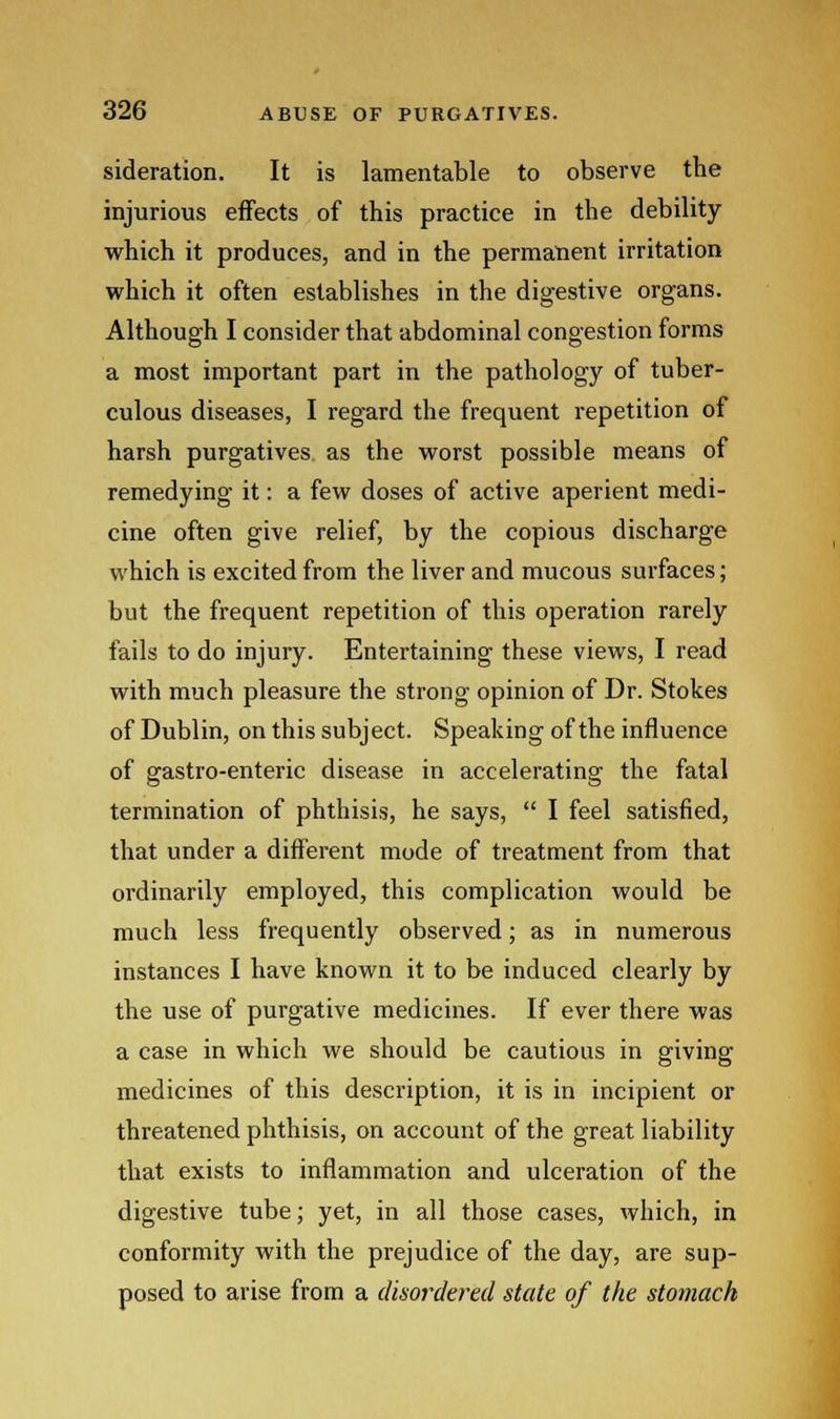 sideration. It is lamentable to observe the injurious effects of this practice in the debility which it produces, and in the permanent irritation which it often establishes in the digestive organs. Although I consider that abdominal congestion forms a most important part in the pathology of tuber- culous diseases, I regard the frequent repetition of harsh purgatives as the worst possible means of remedying it: a few doses of active aperient medi- cine often give relief, by the copious discharge which is excited from the liver and mucous surfaces; but the frequent repetition of this operation rarely fails to do injury. Entertaining these views, I read with much pleasure the strong opinion of Dr. Stokes of Dublin, on this subject. Speaking of the influence of gastro-enteric disease in accelerating the fatal termination of phthisis, he says,  I feel satisfied, that under a different mode of treatment from that ordinarily employed, this complication would be much less frequently observed; as in numerous instances I have known it to be induced clearly by the use of purgative medicines. If ever there was a case in which we should be cautious in giving medicines of this description, it is in incipient or threatened phthisis, on account of the great liability that exists to inflammation and ulceration of the digestive tube; yet, in all those cases, which, in conformity with the prejudice of the day, are sup- posed to arise from a disordered state of the stomach