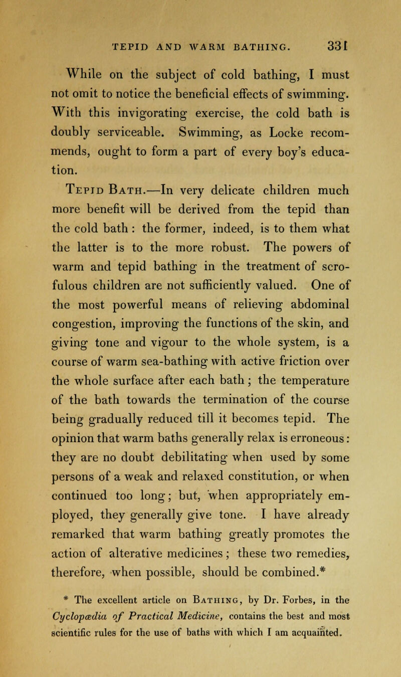 While on the subject of cold bathing, I must not omit to notice the beneficial effects of swimming. With this invigorating exercise, the cold bath is doubly serviceable. Swimming, as Locke recom- mends, ought to form a part of every boy's educa- tion. Tepid Bath.—In very delicate children much more benefit will be derived from the tepid than the cold bath : the former, indeed, is to them what the latter is to the more robust. The powers of warm and tepid bathing in the treatment of scro- fulous children are not sufficiently valued. One of the most powerful means of relieving abdominal congestion, improving the functions of the skin, and giving tone and vigour to the whole system, is a course of warm sea-bathing with active friction over the whole surface after each bath; the temperature of the bath towards the termination of the course being gradually reduced till it becomes tepid. The opinion that warm baths generally relax is erroneous: they are no doubt debilitating when used by some persons of a weak and relaxed constitution, or when continued too long; but, when appropriately em- ployed, they generally give tone. I have already remarked that warm bathing greatly promotes the action of alterative medicines ; these two remedies, therefore, when possible, should be combined.* * The excellent article on Bathing, by Dr. Forbes, in the Cyclopedia of Practical Medicine, contains the best and most scientific rules for the use of baths with which I am acquainted.