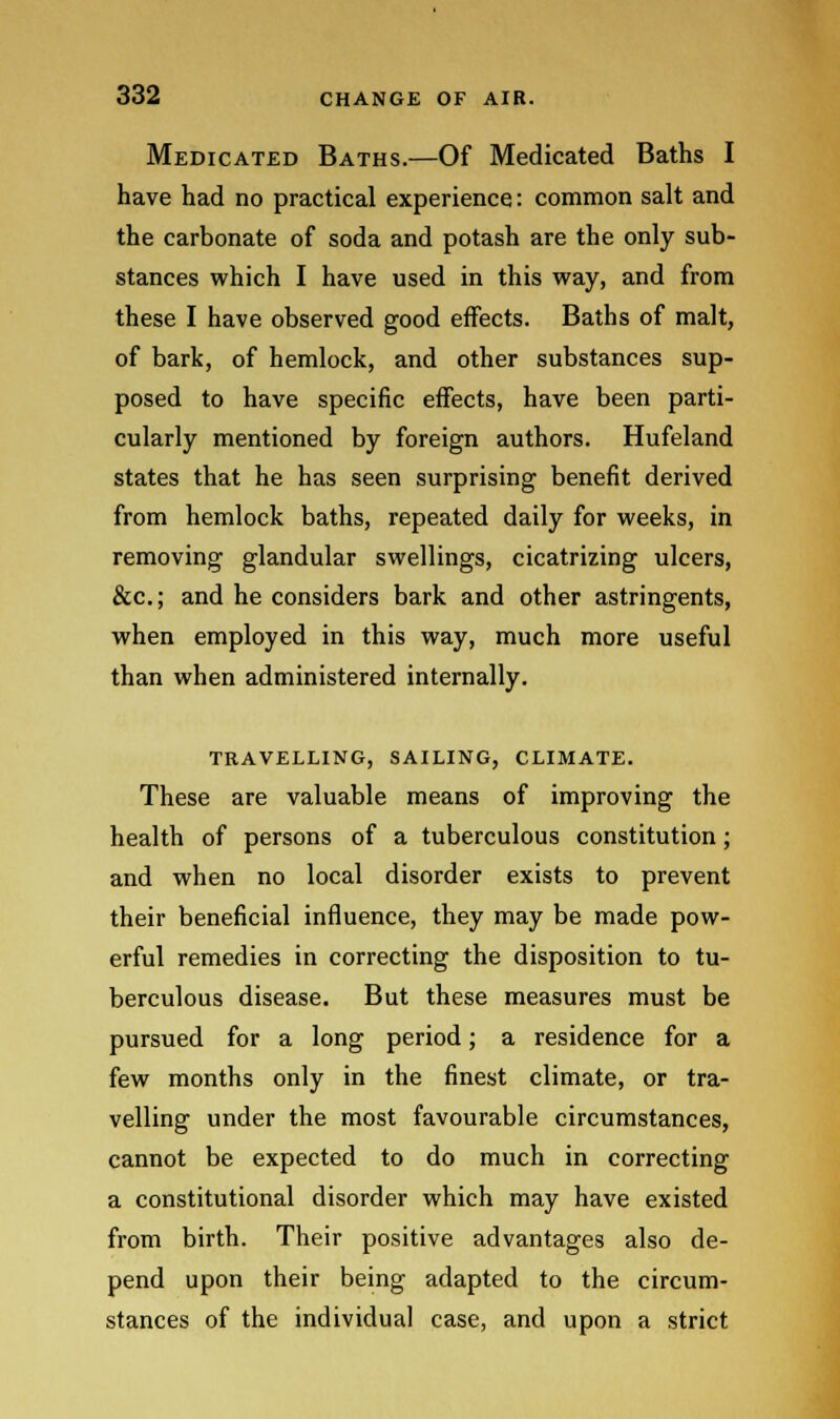 Medicated Baths.—Of Medicated Baths I have had no practical experience: common salt and the carbonate of soda and potash are the only sub- stances which I have used in this way, and from these I have observed good effects. Baths of malt, of bark, of hemlock, and other substances sup- posed to have specific effects, have been parti- cularly mentioned by foreign authors. Hufeland states that he has seen surprising benefit derived from hemlock baths, repeated daily for weeks, in removing glandular swellings, cicatrizing ulcers, &c; and he considers bark and other astringents, when employed in this way, much more useful than when administered internally. TRAVELLING, SAILING, CLIMATE. These are valuable means of improving the health of persons of a tuberculous constitution; and when no local disorder exists to prevent their beneficial influence, they may be made pow- erful remedies in correcting the disposition to tu- berculous disease. But these measures must be pursued for a long period; a residence for a few months only in the finest climate, or tra- velling under the most favourable circumstances, cannot be expected to do much in correcting a constitutional disorder which may have existed from birth. Their positive advantages also de- pend upon their being adapted to the circum- stances of the individual case, and upon a strict