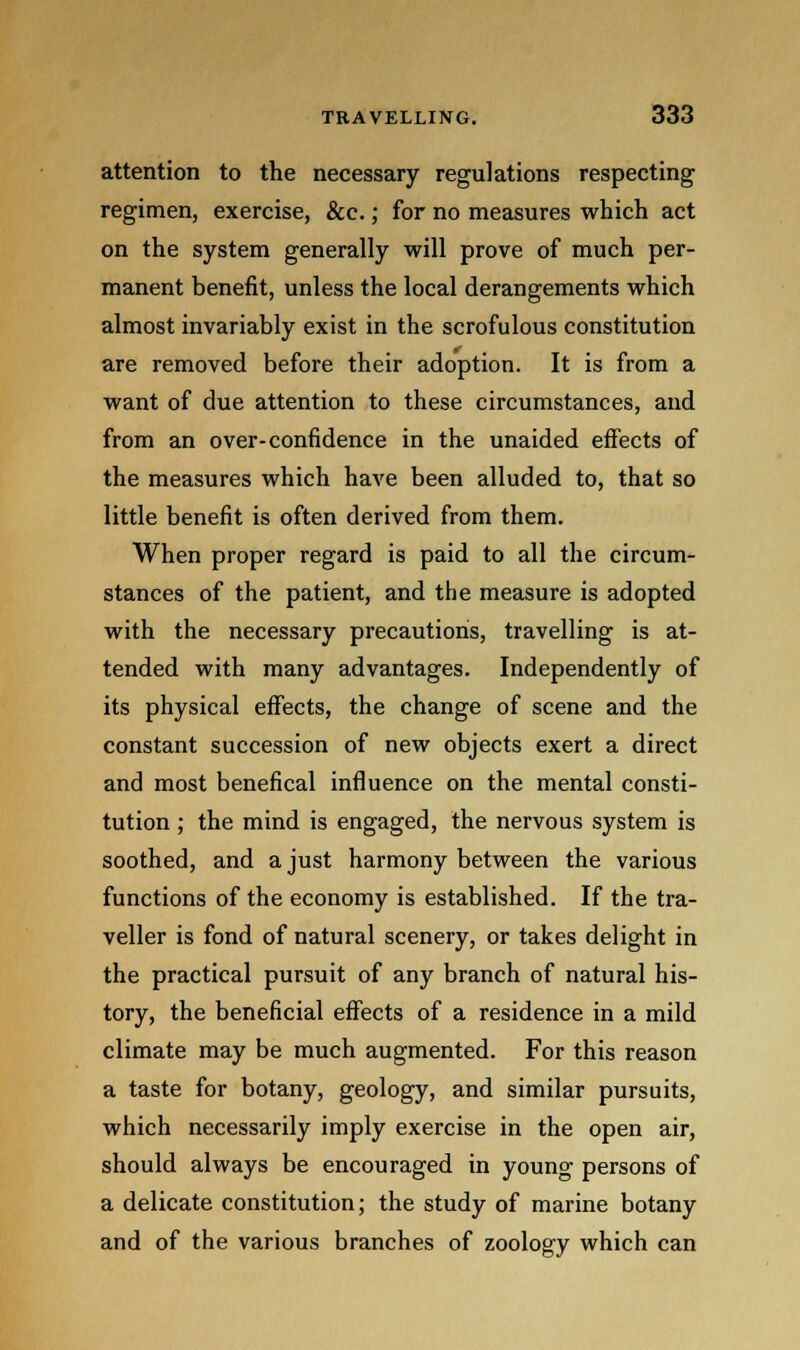 attention to the necessary regulations respecting regimen, exercise, &c.; for no measures which act on the system generally will prove of much per- manent benefit, unless the local derangements which almost invariably exist in the scrofulous constitution are removed before their adoption. It is from a want of due attention to these circumstances, and from an over-confidence in the unaided effects of the measures which have been alluded to, that so little benefit is often derived from them. When proper regard is paid to all the circum- stances of the patient, and the measure is adopted with the necessary precautions, travelling is at- tended with many advantages. Independently of its physical effects, the change of scene and the constant succession of new objects exert a direct and most benefical influence on the mental consti- tution ; the mind is engaged, the nervous system is soothed, and a just harmony between the various functions of the economy is established. If the tra- veller is fond of natural scenery, or takes delight in the practical pursuit of any branch of natural his- tory, the beneficial effects of a residence in a mild climate may be much augmented. For this reason a taste for botany, geology, and similar pursuits, which necessarily imply exercise in the open air, should always be encouraged in young persons of a delicate constitution; the study of marine botany and of the various branches of zoology which can