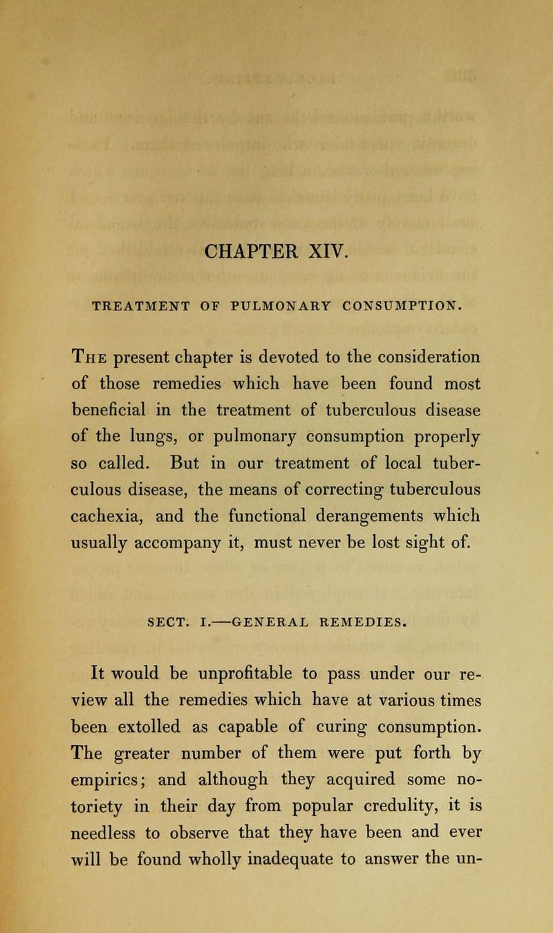 CHAPTER XIV. TREATMENT OF PULMONARY CONSUMPTION. The present chapter is devoted to the consideration of those remedies which have been found most beneficial in the treatment of tuberculous disease of the lungs, or pulmonary consumption properly so called. But in our treatment of local tuber- culous disease, the means of correcting tuberculous cachexia, and the functional derangements which usually accompany it, must never be lost sight of. SECT. I. GENERAL REMEDIES. It would be unprofitable to pass under our re- view all the remedies which have at various times been extolled as capable of curing consumption. The greater number of them were put forth by empirics; and although they acquired some no- toriety in their day from popular credulity, it is needless to observe that they have been and ever will be found wholly inadequate to answer the un-