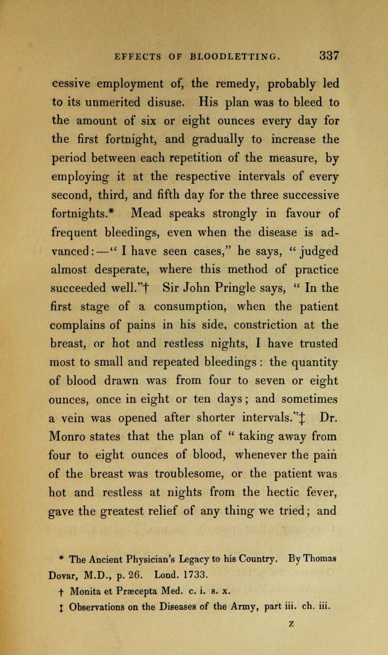 cessive employment of, the remedy, probably led to its unmerited disuse. His plan was to bleed to the amount of six or eight ounces every day for the first fortnight, and gradually to increase the period between each repetition of the measure, by employing it at the respective intervals of every second, third, and fifth day for the three successive fortnights.* Mead speaks strongly in favour of frequent bleedings, even when the disease is ad- vanced:^— I have seen cases, he says, judged almost desperate, where this method of practice succeeded well.t Sir John Pringle says, In the first stage of a consumption, when the patient complains of pains in his side, constriction at the breast, or hot and restless nights, I have trusted most to small and repeated bleedings : the quantity of blood drawn was from four to seven or eight ounces, once in eight or ten days; and sometimes a vein was opened after shorter intervals.^; Dr. Monro states that the plan of taking away from four to eight ounces of blood, whenever the pain of the breast was troublesome, or the patient was hot and restless at nights from the hectic fever, gave the greatest relief of any thing we tried; and * The Ancient Physician's Legacy to his Country. By Thomas Dovar, M.D., p. 26. Lond. 1733. f Monita et Praecepta Med. c. i. s. x. t Observations on the Diseases of the Army, part iii. ch. iii. z
