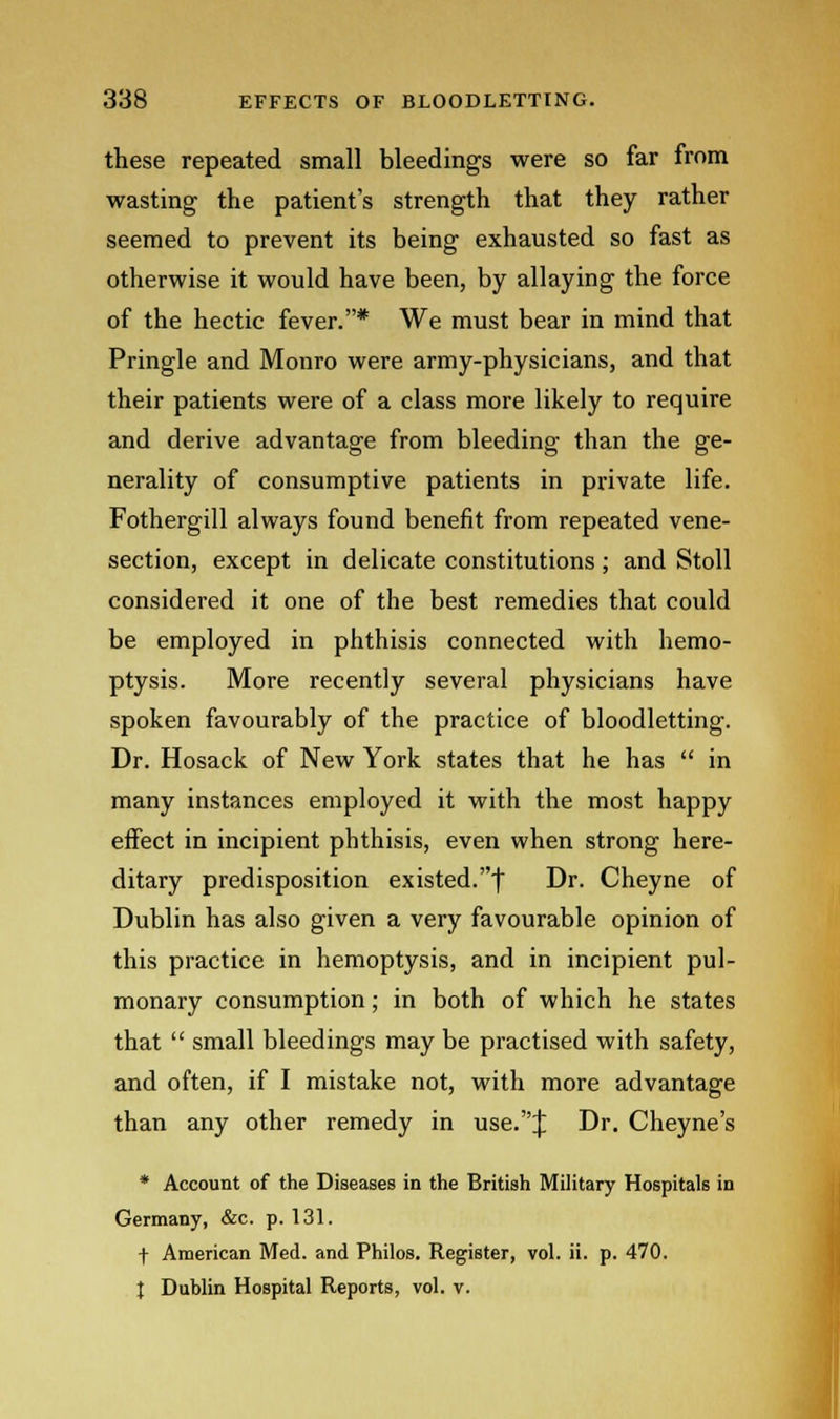 these repeated small bleedings were so far from wasting the patient's strength that they rather seemed to prevent its being exhausted so fast as otherwise it would have been, by allaying the force of the hectic fever.* We must bear in mind that Pringle and Monro were army-physicians, and that their patients were of a class more likely to require and derive advantage from bleeding than the ge- nerality of consumptive patients in private life. Fothergill always found benefit from repeated vene- section, except in delicate constitutions ; and Stoll considered it one of the best remedies that could be employed in phthisis connected with hemo- ptysis. More recently several physicians have spoken favourably of the practice of bloodletting. Dr. Hosack of New York states that he has in many instances employed it with the most happy effect in incipient phthisis, even when strong here- ditary predisposition existed.-) Dr. Cheyne of Dublin has also given a very favourable opinion of this practice in hemoptysis, and in incipient pul- monary consumption; in both of which he states that small bleedings may be practised with safety, and often, if I mistake not, with more advantage than any other remedy in use.J Dr. Cheyne's * Account of the Diseases in the British Military Hospitals in Germany, &c. p. 131. f American Med. and Philos. Register, vol. ii. p. 470. J Dublin Hospital Reports, vol. v.