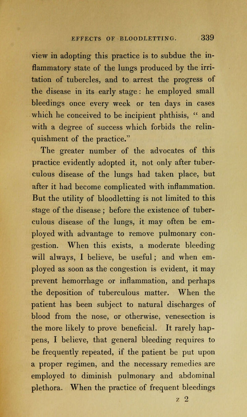 view in adopting this practice is to subdue the in- flammatory state of the lungs produced by the irri- tation of tubercles, and to arrest the progress of the disease in its early stage: he employed small bleedings once every week or ten days in cases which he conceived to be incipient phthisis, and with a degree of success which forbids the relin- quishment of the practice. The greater number of the advocates of this practice evidently adopted it, not only after tuber- culous disease of the lungs had taken place, but after it had become complicated with inflammation. But the utility of bloodletting is not limited to this stage of the disease ; before the existence of tuber- culous disease of the lungs, it may often be em- ployed with advantage to remove pulmonary con- gestion. When this exists, a moderate bleeding will always, I believe, be useful; and when em- ployed as soon as the congestion is evident, it may prevent hemorrhage or inflammation, and perhaps the deposition of tuberculous matter. When the patient has been subject to natural discharges of blood from the nose, or otherwise, venesection is the more likely to prove beneficial. It rarely hap- pens, I believe, that general bleeding requires to be frequently repeated, if the patient be put upon a proper regimen, and the necessary remedies are employed to diminish pulmonary and abdominal plethora. When the practice of frequent bleedings