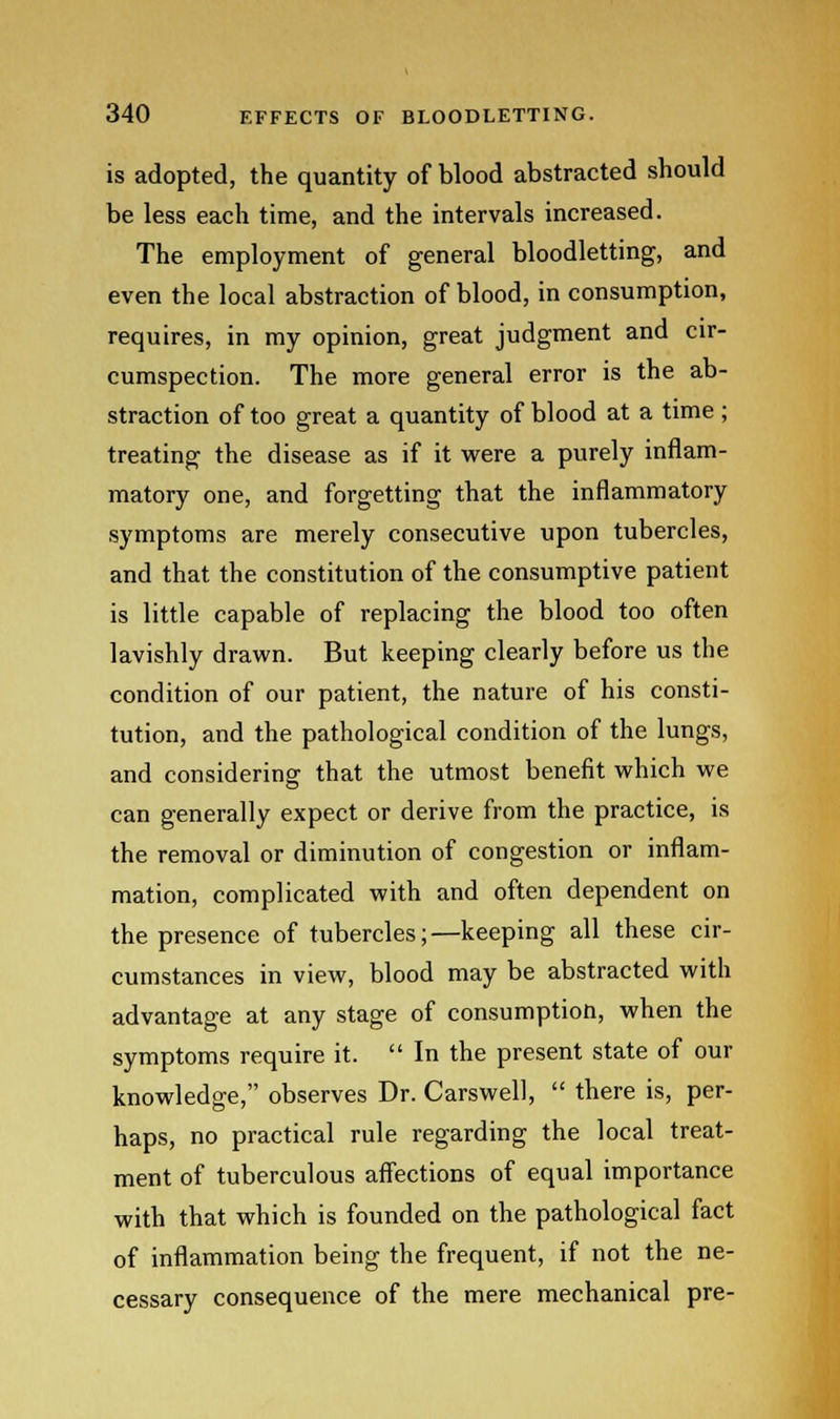 is adopted, the quantity of blood abstracted should be less each time, and the intervals increased. The employment of general bloodletting, and even the local abstraction of blood, in consumption, requires, in my opinion, great judgment and cir- cumspection. The more general error is the ab- straction of too great a quantity of blood at a time ; treating the disease as if it were a purely inflam- matory one, and forgetting that the inflammatory symptoms are merely consecutive upon tubercles, and that the constitution of the consumptive patient is little capable of replacing the blood too often lavishly drawn. But keeping clearly before us the condition of our patient, the nature of his consti- tution, and the pathological condition of the lungs, and considering that the utmost benefit which we can generally expect or derive from the practice, is the removal or diminution of congestion or inflam- mation, complicated with and often dependent on the presence of tubercles;—keeping all these cir- cumstances in view, blood may be abstracted with advantage at any stage of consumption, when the symptoms require it. In the present state of our knowledge, observes Dr. Carswell, there is, per- haps, no practical rule regarding the local treat- ment of tuberculous affections of equal importance with that which is founded on the pathological fact of inflammation being the frequent, if not the ne- cessary consequence of the mere mechanical pre-