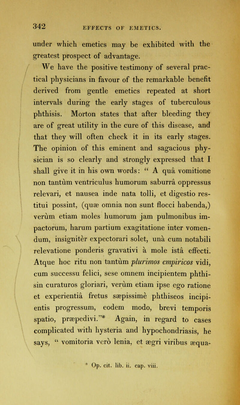 under which emetics may be exhibited with the greatest prospect of advantage. We have the positive testimony of several prac- tical physicians in favour of the remarkable benefit derived from gentle emetics repeated at short intervals during the early stages of tuberculous phthisis. Morton states that after bleeding they are of great utility in the cure of this disease, and that they will often check it in its early stages. The opinion of this eminent and sagacious phy- sician is so clearly and strongly expressed that I shall give it in his own words: A qua. vomitione non tantum ventriculus humorum saburra. oppressus relevari, et nausea inde nata tolli, et digestio res- titui possint, (quae omnia non sunt flocci habenda,) verum etiam moles humorum jam pulmonibus im- pactorum, harum partium exagitatione inter vomen- dum, insigniter expectorari solet, una. cum notabili relevatione ponderis gravativi a mole ista. effecti. Atque hoc ritu non tantum plurimos empiricos vidi, cum successu felici, sese omnem incipientem phthi- sin curaturos gloriari, verum etiam ipse ego ratione et experientia fretus saepissime phthiseos incipi- entis progressum, eodem modo, brevi temporis spatio, praepedivi.* Again, in regard to cases complicated with hysteria and hypochondriasis, he says, vomitoria ver6 lenia, et aegri viribus asqua-