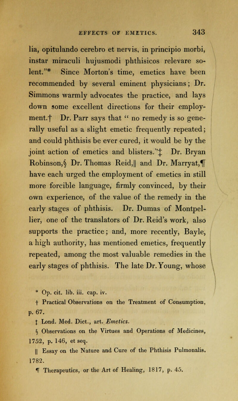 lia, opitulando cerebro et nervis, in principio morbi, instar miraculi hujusmodi phthisicos relevare so- lent.* Since Mortons time, emetics have been recommended by several eminent physicians; Dr. Simmons warmly advocates the practice, and lays down some excellent directions for their employ- ment, f Dr. Parr says that no remedy is so gene- rally useful as a slight emetic frequently repeated; and could phthisis be ever cured, it would be by the joint action of emetics and blisters.''^ Dr. Bryan Robinson,^ Dr. Thomas Reid,|| and Dr. Marryat,^ have each urged the employment of emetics in still more forcible language, firmly convinced, by their own experience, of the value of the remedy in the early stages of phthisis. Dr. Dumas of Montpel- lier, one of the translators of Dr. Reid's work, also supports the practice; and, more recently, Bayle, a high authority, has mentioned emetics, frequently repeated, among the most valuable remedies in the early stages of phthisis. The late Dr. Young, whose * Op. cit. lib. iii. cap. iv. \ Practical Observations on the Treatment of Consumption, p. 67. | Lond. Med. Diet., art. Emetics. \ Observations on the Virtues and Operations of Medicines, 1752, p. 146, et seq. || Essay on the Nature and Cure of the Phthisis Pulmonalis, 1782. H Therapeutics, or the Art of Healing, 1817, p. 45.